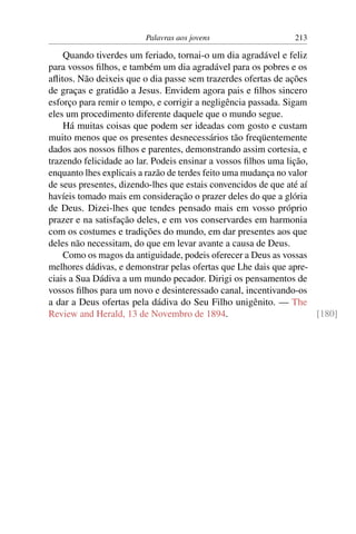 Palavras aos jovens                    213

    Quando tiverdes um feriado, tornai-o um dia agradável e feliz
para vossos ﬁlhos, e também um dia agradável para os pobres e os
aﬂitos. Não deixeis que o dia passe sem trazerdes ofertas de ações
de graças e gratidão a Jesus. Envidem agora pais e ﬁlhos sincero
esforço para remir o tempo, e corrigir a negligência passada. Sigam
eles um procedimento diferente daquele que o mundo segue.
    Há muitas coisas que podem ser ideadas com gosto e custam
muito menos que os presentes desnecessários tão freqüentemente
dados aos nossos ﬁlhos e parentes, demonstrando assim cortesia, e
trazendo felicidade ao lar. Podeis ensinar a vossos ﬁlhos uma lição,
enquanto lhes explicais a razão de terdes feito uma mudança no valor
de seus presentes, dizendo-lhes que estais convencidos de que até aí
havíeis tomado mais em consideração o prazer deles do que a glória
de Deus. Dizei-lhes que tendes pensado mais em vosso próprio
prazer e na satisfação deles, e em vos conservardes em harmonia
com os costumes e tradições do mundo, em dar presentes aos que
deles não necessitam, do que em levar avante a causa de Deus.
    Como os magos da antiguidade, podeis oferecer a Deus as vossas
melhores dádivas, e demonstrar pelas ofertas que Lhe dais que apre-
ciais a Sua Dádiva a um mundo pecador. Dirigi os pensamentos de
vossos ﬁlhos para um novo e desinteressado canal, incentivando-os
a dar a Deus ofertas pela dádiva do Seu Filho unigênito. — The
Review and Herald, 13 de Novembro de 1894.                           [180]
 