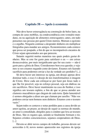 Capítulo 58 — Apelo à economia

      Não deve haver extravagância na construção de belos lares, na
compra de caras mobílias, na condescendência com vestuário mun-
dano, ou na aquisição de alimentos extravagantes; antes, em tudo
pensemos nas pessoas por quem Cristo morreu. Morram o egoísmo
e o orgulho. Ninguém continue a despender dinheiro em multiplicar
fotograﬁas para mandar aos amigos. Economizemos cada centavo
que possa ser poupado, a ﬁm de que os incomparáveis encantos de
Cristo sejam apresentados aos que perecem.
      Satanás sugerirá muitas maneiras nas quais podeis gastar di-
nheiro. Mas se este for gasto para satisfazer o eu — em coisas
desnecessárias, por mais insigniﬁcante que for seu custo — não é
gasto para a glória de Deus. Consideremos bem essa questão, e veja-
mos se nos estamos negando como devíamos. Estamos nós fazendo
sacrifício para podermos enviar a luz da verdade aos perdidos? [...]
      Só deve haver um interesse na igreja, um desejo apenas deve
dominar tudo, e esse é o desejo de nos transformarmos à imagem
de Cristo. Deve cada um esforçar-se por fazer por Jesus tudo o
que lhe for possível, seja no esforço pessoal, seja em dádivas ou
em sacrifícios. Deve haver mantimento na casa do Senhor, e isso
signiﬁca um tesouro repleto, a ﬁm de que se possa atender aos
clamores macedônicos que chegam de cada terra. Quão lamentável
é sermos obrigados a dizer aos que clamam por auxílio: “Não vos
podemos enviar nem homens nem dinheiro. Estamos com o tesouro
vazio.”
      Sejam todos os centavos e notas perdidos para a causa devido ao
amor egoísta, ao prazer, ao desejo de seguir as normas do mundo,
ao amor à comodidade, dirigidos para o conduto que leva ao tesouro
de Deus. São os regatos que, unindo-se ﬁnalmente formam o rio.
Sejamos cristãos conscienciosos, sejamos cooperadores de Deus.
[...]
      Devem-se abrir novos campos de trabalho, pessoas devem ser
acrescidas à fé, novos nomes aparecerão nos registros da igreja
                                214
 