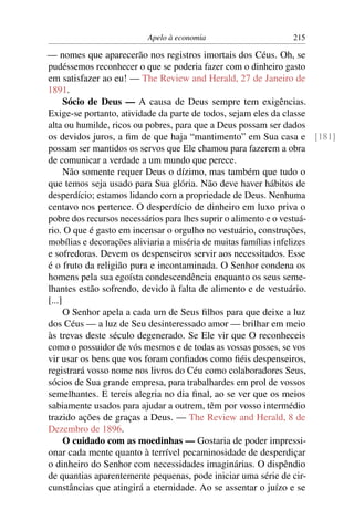 Apelo à economia                   215

— nomes que aparecerão nos registros imortais dos Céus. Oh, se
pudéssemos reconhecer o que se poderia fazer com o dinheiro gasto
em satisfazer ao eu! — The Review and Herald, 27 de Janeiro de
1891.
      Sócio de Deus — A causa de Deus sempre tem exigências.
Exige-se portanto, atividade da parte de todos, sejam eles da classe
alta ou humilde, ricos ou pobres, para que a Deus possam ser dados
os devidos juros, a ﬁm de que haja “mantimento” em Sua casa e [181]
possam ser mantidos os servos que Ele chamou para fazerem a obra
de comunicar a verdade a um mundo que perece.
      Não somente requer Deus o dízimo, mas também que tudo o
que temos seja usado para Sua glória. Não deve haver hábitos de
desperdício; estamos lidando com a propriedade de Deus. Nenhuma
centavo nos pertence. O desperdício de dinheiro em luxo priva o
pobre dos recursos necessários para lhes suprir o alimento e o vestuá-
rio. O que é gasto em incensar o orgulho no vestuário, construções,
mobílias e decorações aliviaria a miséria de muitas famílias infelizes
e sofredoras. Devem os despenseiros servir aos necessitados. Esse
é o fruto da religião pura e incontaminada. O Senhor condena os
homens pela sua egoísta condescendência enquanto os seus seme-
lhantes estão sofrendo, devido à falta de alimento e de vestuário.
[...]
      O Senhor apela a cada um de Seus ﬁlhos para que deixe a luz
dos Céus — a luz de Seu desinteressado amor — brilhar em meio
às trevas deste século degenerado. Se Ele vir que O reconheceis
como o possuidor de vós mesmos e de todas as vossas posses, se vos
vir usar os bens que vos foram conﬁados como ﬁéis despenseiros,
registrará vosso nome nos livros do Céu como colaboradores Seus,
sócios de Sua grande empresa, para trabalhardes em prol de vossos
semelhantes. E tereis alegria no dia ﬁnal, ao se ver que os meios
sabiamente usados para ajudar a outrem, têm por vosso intermédio
trazido ações de graças a Deus. — The Review and Herald, 8 de
Dezembro de 1896.
      O cuidado com as moedinhas — Gostaria de poder impressi-
onar cada mente quanto à terrível pecaminosidade de desperdiçar
o dinheiro do Senhor com necessidades imaginárias. O dispêndio
de quantias aparentemente pequenas, pode iniciar uma série de cir-
cunstâncias que atingirá a eternidade. Ao se assentar o juízo e se
 