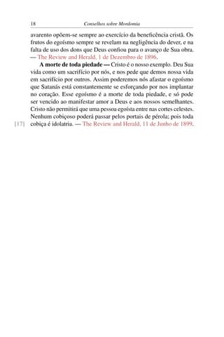 18                     Conselhos sobre Mordomia

     avarento opõem-se sempre ao exercício da beneﬁcência cristã. Os
     frutos do egoísmo sempre se revelam na negligência do dever, e na
     falta de uso dos dons que Deus conﬁou para o avanço de Sua obra.
     — The Review and Herald, 1 de Dezembro de 1896.
         A morte de toda piedade — Cristo é o nosso exemplo. Deu Sua
     vida como um sacrifício por nós, e nos pede que demos nossa vida
     em sacrifício por outros. Assim poderemos nós afastar o egoísmo
     que Satanás está constantemente se esforçando por nos implantar
     no coração. Esse egoísmo é a morte de toda piedade, e só pode
     ser vencido ao manifestar amor a Deus e aos nossos semelhantes.
     Cristo não permitirá que uma pessoa egoísta entre nas cortes celestes.
     Nenhum cobiçoso poderá passar pelos portais de pérola; pois toda
[17] cobiça é idolatria. — The Review and Herald, 11 de Junho de 1899.
 