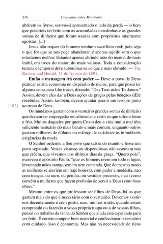 216                   Conselhos sobre Mordomia

      abrirem os livros, ser-vos-á apresentado o lado da perda — o bem
      que poderíeis ter feito com as acumuladas moedinhas e as grandes
      somas de dinheiro que foram usadas com propósitos totalmente
      egoístas. [...]
          Jesus não requer do homem nenhum sacrifício real; pois seja
      o que for que se nos peça abandonar, é apenas aquilo sem o que
      estaríamos melhor. Estamos apenas abrindo mão do menor, do mais
      inútil, em troca do maior, do mais valioso. Toda a consideração
      terrena e temporal deve subordinar-se ao que é mais elevado. — The
      Review and Herald, 11 de Agosto de 1891.
          Então a mensagem irá com poder — Deve o povo de Deus
      praticar estrita economia no dispêndio de meios, para que possa ter
      alguma coisa para Lhe trazer, dizendo: “Das Tuas mãos To damos.”
      Assim, devem eles dar a Deus ações de graças pelas bênçãos dEle
      recebidas. Assim, também, devem ajuntar para si um tesouro junto
[182] ao trono de Deus.
          Os mundanos gastam com o vestuário grandes somas de dinheiro
      que deviam ser empregadas em alimentar e vestir os que sofrem fome
      e frio. Muitos daqueles por quem Cristo deu a vida muito mal têm
      suﬁciente vestuário do mais barato e mais comum, enquanto outros
      gastam milhares de dólares no esforço de satisfazer às inﬁndáveis
      exigências da moda.
          O Senhor ordenou a Seu povo que saísse do mundo e fosse um
      povo separado. Vestes vistosas ou dispendiosas não assentam nos
      que crêem, que vivemos nos últimos dias da graça. “Quero pois”,
      escreveu o apóstolo Paulo, “que os homens orem em todo o lugar,
      levantando mãos santas, sem ira nem contenda. Que do mesmo modo
      as mulheres se ataviem em traje honesto, com pudor e modéstia, não
      com tranças, ou ouro, ou pérolas, ou vestidos preciosos, mas (como
      convém a mulheres que fazem proﬁssão de servir a Deus) com boas
      obras.”
          Mesmo entre os que professam ser ﬁlhos de Deus, há os que
      gastam mais do que é necessário com o vestuário. Devemos vestir-
      nos decentemente e com gosto, mas, minhas irmãs, quando estais
      comprando ou fazendo a vossa própria roupa ou a de vossos ﬁlhos,
      pensai no trabalho da vinha do Senhor que ainda está esperando para
      ser feito. É correto comprar bom material e confeccionar o vestuário
      com cuidado. Isso é economia. Mas não há necessidade de ricos
 