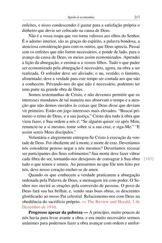 Apelo à economia                   217

enfeites, e nisso condescender é gastar para a satisfação própria o
dinheiro que devia ser colocado na causa de Deus.
    Não é a vossa roupa que vos torna valiosos aos olhos do Senhor.
É o adorno interior, são as graças do espírito, a palavra bondosa, a
atenciosa consideração para com os outros, que Deus aprecia. Passai
sem os enfeites que não forem necessários, e ponde de lado, para o
avanço da causa de Deus, os meios assim economizados. Aprendei
a lição da abnegação, e ensinai-a a vossos ﬁlhos. Tudo o que puder
ser economizado pela abnegação é necessário, agora, na obra a ser
realizada. O sofredor deve ser aliviado; o nu, vestido; o faminto,
alimentado; deve a verdade para este tempo ser contada aos que não
a conhecem. Privando-nos do que não é necessário, podemos ter
uma parte na grande obra de Deus.
    Somos testemunhas de Cristo, e não devemos permitir que os
interesses mundanos de tal maneira nos absorvam o tempo e a aten-
ção que não demos ouvidos às coisas que Deus disse que deviam
vir primeiro. Estão em jogo interesses mais elevados. “Buscai pri-
meiro o reino de Deus, e a sua justiça.” Cristo deu tudo à obra que
viera fazer, e Sua ordem a nós é: “Se alguém quiser vir após Mim,
renuncie-se a si mesmo, tome sobre si a sua cruz, e siga-Me.” “E
assim sereis Meus discípulos.”
    Voluntária e alegremente entregou-Se Cristo à execução da von-
tade de Deus. Foi obediente até à morte, e morte de cruz. Deveríamos
nós considerar penoso negar a nós mesmos? Deveríamos recusar
ser participantes dos Seus sofrimentos? Sua morte deve fazer vibrar
cada ﬁbra do ser, tornando-nos desejosos de consagrar à Sua obra [183]
tudo o que temos e somos. Ao pensarmos no que Ele tem feito por
nós, deve nosso coração encher-se de amor.
    Quando os que conhecem a verdade praticarem a abnegação
ordenada pela Palavra de Deus, a mensagem irá com poder. O Se-
nhor nos ouvirá as orações pela conversão de pessoas. O povo de
Deus fará sua luz brilhar, e, vendo suas boas obras, os descrentes
gloriﬁcarão ao nosso Pai celestial. Relacionemo-nos com Deus na
obediência do sacrifício próprio. — The Review and Herald, 1 de
Dezembro de 1910.
    Progresso apesar da pobreza — A princípio, muito poucos de
nós havia para levar avante a obra, e era muito necessário sermos
unânimes para podermos fazer a obra avançar com ordem e unifor-
 