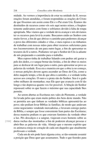 218                   Conselhos sobre Mordomia

      midade. Ao vermos a importância de estar na unidade da fé, nossas
      orações foram atendidas, e foram respondidas as orações de Cristo
      de que fôssemos um assim como Ele e o Pai eram Um. Éramos tão
      destituídos de recursos como vós sois aqui nestes reinos, e freqüen-
      temente andávamos com fome e sofríamos devido à falta de roupa
      apropriada. Mas víamos que a verdade devia avançar e nós devíamos
      ter os recursos para levá-la avante. Buscamos então ao Senhor com
      muito fervor, a ﬁm de que abrisse o caminho para podermos alcançar
      o povo das diferentes cidades e vilas, e meu esposo e eu tínhamos
      de trabalhar com nossas mãos para obter recursos suﬁcientes para
      nos locomovermos de um para outro lugar, a ﬁm de apresentar os
      tesouros da fé a outros. Podíamos ver que o Senhor do Céu ia adiante
      de nós preparando o caminho para o trabalho.
          Meu esposo tinha de trabalhar lidando com pedras até gastar a
      pele dos dedos, e o sangue brotar das feridas, a ﬁm de obter os meios
      para se deslocar de um lugar para o outro, para apresentar ao povo as
      palavras da verdade. Essa era a maneira em que a obra ia no começo,
      e nossas petições devem agora ascender ao Deus do Céu, como a
      deles naquele tempo, a ﬁm de que abra o caminho, e a verdade tenha
      acesso aos corações. O ouro e a prata são do Senhor. Seu é o gado
      sobre milhares de montanhas; mas Ele quer que avanceis com fé tão
      longe e tão depressa quanto vos for possível. A bênção do Senhor
      repousará sobre os que fazem o máximo que sua capacidade lhes
      permite.
          Ao serem abertas as Escrituras nos vales do Piemonte, a verdade
      foi levada pelos que eram muito pobres dos bens deste mundo. Não
      se permitia aos que tinham as verdades bíblicas apresentá-las ao
      povo; não podiam levar Bíblias às famílias; de modo que andavam
      como negociantes vendendo mercadorias, e levavam consigo partes
      da Bíblia, e sempre que fosse conveniente liam partes das Escrituras;
      dessa maneira podiam os que estavam famintos da verdade obter
      a luz. Pés descalços e a sangrar, viajavam esses homens sobre as
[184] duras rochas das montanhas a ﬁm de poderem alcançar pessoas e
      abrir-lhes as palavras de vida. Almejo que o mesmo espírito que
      os animava esteja no coração de cada um daqueles que atualmente
      professam a verdade.
          Cada um de nós pode fazer alguma coisa, se tão-somente assumir
      a posição que Deus quer que assumamos. Tudo o que ﬁzerdes para
 