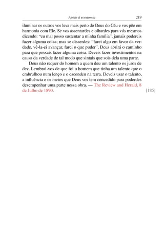 Apelo à economia                     219

iluminar os outros vos leva mais perto do Deus do Céu e vos põe em
harmonia com Ele. Se vos assentardes e olhardes para vós mesmos
dizendo: “eu mal posso sustentar a minha família”, jamais podereis
fazer alguma coisa; mas se disserdes: “farei algo em favor da ver-
dade, vê-la-ei avançar, farei o que puder”, Deus abrirá o caminho
para que possais fazer alguma coisa. Deveis fazer investimentos na
causa da verdade de tal modo que sintais que sois dela uma parte.
    Deus não requer do homem a quem deu um talento os juros de
dez. Lembrai-vos de que foi o homem que tinha um talento que o
embrulhou num lenço e o escondeu na terra. Deveis usar o talento,
a inﬂuência e os meios que Deus vos tem concedido para poderdes
desempenhar uma parte nessa obra. — The Review and Herald, 8
de Julho de 1890.                                                  [185]
 