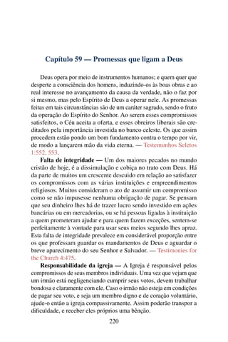 Capítulo 59 — Promessas que ligam a Deus

    Deus opera por meio de instrumentos humanos; e quem quer que
desperte a consciência dos homens, induzindo-os às boas obras e ao
real interesse no avançamento da causa da verdade, não o faz por
si mesmo, mas pelo Espírito de Deus a operar nele. As promessas
feitas em tais circunstâncias são de um caráter sagrado, sendo o fruto
da operação do Espírito do Senhor. Ao serem esses compromissos
satisfeitos, o Céu aceita a oferta, e esses obreiros liberais são cre-
ditados pela importância investida no banco celeste. Os que assim
procedem estão pondo um bom fundamento contra o tempo por vir,
de modo a lançarem mão da vida eterna. — Testemunhos Seletos
1:552, 553.
    Falta de integridade — Um dos maiores pecados no mundo
cristão de hoje, é a dissimulação e cobiça no trato com Deus. Há
da parte de muitos um crescente descuido em relação ao satisfazer
os compromissos com as várias instituições e empreendimentos
religiosos. Muitos consideram o ato de assumir um compromisso
como se não impusesse nenhuma obrigação de pagar. Se pensam
que seu dinheiro lhes há de trazer lucro sendo investido em ações
bancárias ou em mercadorias, ou se há pessoas ligadas à instituição
a quem prometeram ajudar e para quem fazem exceções, sentem-se
perfeitamente à vontade para usar seus meios segundo lhes apraz.
Esta falta de integridade prevalece em considerável proporção entre
os que professam guardar os mandamentos de Deus e aguardar o
breve aparecimento do seu Senhor e Salvador. — Testimonies for
the Church 4:475.
    Responsabilidade da igreja — A Igreja é responsável pelos
compromissos de seus membros individuais. Uma vez que vejam que
um irmão está negligenciando cumprir seus votos, devem trabalhar
bondosa e claramente com ele. Caso o irmão não esteja em condições
de pagar seu voto, e seja um membro digno e de coração voluntário,
ajude-o então a igreja compassivamente. Assim poderão transpor a
diﬁculdade, e receber eles próprios uma bênção.
                                220
 