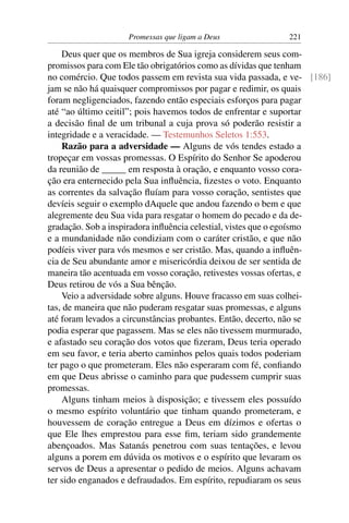 Promessas que ligam a Deus             221

    Deus quer que os membros de Sua igreja considerem seus com-
promissos para com Ele tão obrigatórios como as dívidas que tenham
no comércio. Que todos passem em revista sua vida passada, e ve- [186]
jam se não há quaisquer compromissos por pagar e redimir, os quais
foram negligenciados, fazendo então especiais esforços para pagar
até “ao último ceitil”; pois havemos todos de enfrentar e suportar
a decisão ﬁnal de um tribunal a cuja prova só poderão resistir a
integridade e a veracidade. — Testemunhos Seletos 1:553.
    Razão para a adversidade — Alguns de vós tendes estado a
tropeçar em vossas promessas. O Espírito do Senhor Se apoderou
da reunião de _____ em resposta à oração, e enquanto vosso cora-
ção era enternecido pela Sua inﬂuência, ﬁzestes o voto. Enquanto
as correntes da salvação ﬂuíam para vosso coração, sentistes que
devíeis seguir o exemplo dAquele que andou fazendo o bem e que
alegremente deu Sua vida para resgatar o homem do pecado e da de-
gradação. Sob a inspiradora inﬂuência celestial, vistes que o egoísmo
e a mundanidade não condiziam com o caráter cristão, e que não
podíeis viver para vós mesmos e ser cristão. Mas, quando a inﬂuên-
cia de Seu abundante amor e misericórdia deixou de ser sentida de
maneira tão acentuada em vosso coração, retivestes vossas ofertas, e
Deus retirou de vós a Sua bênção.
    Veio a adversidade sobre alguns. Houve fracasso em suas colhei-
tas, de maneira que não puderam resgatar suas promessas, e alguns
até foram levados a circunstâncias probantes. Então, decerto, não se
podia esperar que pagassem. Mas se eles não tivessem murmurado,
e afastado seu coração dos votos que ﬁzeram, Deus teria operado
em seu favor, e teria aberto caminhos pelos quais todos poderiam
ter pago o que prometeram. Eles não esperaram com fé, conﬁando
em que Deus abrisse o caminho para que pudessem cumprir suas
promessas.
    Alguns tinham meios à disposição; e tivessem eles possuído
o mesmo espírito voluntário que tinham quando prometeram, e
houvessem de coração entregue a Deus em dízimos e ofertas o
que Ele lhes emprestou para esse ﬁm, teriam sido grandemente
abençoados. Mas Satanás penetrou com suas tentações, e levou
alguns a porem em dúvida os motivos e o espírito que levaram os
servos de Deus a apresentar o pedido de meios. Alguns achavam
ter sido enganados e defraudados. Em espírito, repudiaram os seus
 