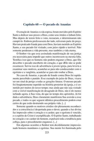Capítulo 60 — O pecado de Ananias

    O coração de Ananias e o da esposa, foram movidos pelo Espírito
Santo a dedicar suas posses a Deus, como seus irmãos o tinham feito.
Mas depois de terem feito o voto, recuaram, e determinaram não
cumpri-lo. Embora professassem dar tudo, retiveram parte do preço.
Haviam praticado fraude para com Deus, haviam mentido ao Espírito
Santo, e seu pecado foi visitado, com juízo rápido e terrível. Não
somente perderam a vida presente, mas também a vida eterna.
    O Senhor viu que essa assinalada manifestação de sua justiça
era necessária para impedir que outros incorressem na mesma falta.
Testiﬁca isso que os homens não podem enganar a Deus, que Ele
descobre o pecado encoberto do coração, e que dEle não se pode
escarnecer. Servia isso de advertência à jovem igreja, para levá-la a
examinar seus motivos, acautelar-se para não condescender com o
egoísmo e a vanglória, acautelar-se para não roubar a Deus.
    No caso de Ananias, o pecado de fraude contra Deus foi rapida-
mente percebido e punido. Esse exemplo do juízo de Deus, visava
ser um sinal de perigo a todas as gerações futuras. O mesmo pecado
foi freqüentemente repetido na história posterior da igreja, e é co-
metido por muitos do nosso tempo; mas ainda que não seja visitado
com a visível manifestação do desagrado de Deus, não é ele menos
nefando agora, à Sua vista, do que no tempo dos apóstolos. Já foi
dada a advertência, Deus claramente manifestou Sua aversão a esse
pecado, e todos os que seguem idêntico procedimento podem estar
certos de que estão destruindo sua própria vida. [...]
    Somente quando os motivos cristãos são plenamente reconheci-
dos e a consciência é despertada para o dever, quando a luz divina
faz impressão sobre o coração e o caráter, que o egoísmo é vencido,
e o espírito de Cristo é exempliﬁcado. O Espírito Santo, trabalhando
no coração e no caráter do homem, expulsará toda a tendência para
cobiça, para o procedimento enganoso. [...]
    Em algumas ocasiões o Senhor tem decididamente impressio-
nado homens mundanos e egoístas. Sua mente foi iluminada pelo
                                223
 