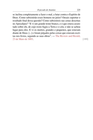 O pecado de Ananias                     225

se inclina completamente a fazer o mal, a lutar contra o Espírito de
Deus. Como subsistirão esses homens no juízo? Ousais suportar o
resultado ﬁnal dessa questão? Como subsistireis nas cenas descritas
no Apocalipse? “E vi um grande trono branco, e o que estava assen-
tado sobre ele, de cujo rosto fugiu a Terra e o céu; e não se achou
lugar para eles. E vi os mortos, grandes e pequenos, que estavam
diante de Deus; [...] e foram julgados pelas coisas que estavam escri-
tas nos livros, segundo as suas obras”. — The Review and Herald,
23 de Maio de 1893.                                                    [189]
 
