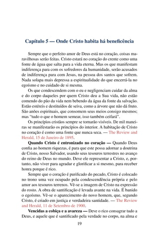 Capítulo 5 — Onde Cristo habita há beneﬁcência

    Sempre que o perfeito amor de Deus está no coração, coisas ma-
ravilhosas serão feitas. Cristo estará no coração do crente como uma
fonte de água que salta para a vida eterna. Mas os que manifestam
indiferença para com os sofredores da humanidade, serão acusados
de indiferença para com Jesus, na pessoa dos santos que sofrem.
Nada solapa mais depressa a espiritualidade do que encerrá-la no
egoísmo e no cuidado de si mesma.
    Os que condescendem com o eu e negligenciam cuidar da alma
e do corpo daqueles por quem Cristo deu a Sua vida, não estão
comendo do pão da vida nem bebendo da água da fonte da salvação.
Estão estéreis e destituídos de seiva, como a árvore que não dá fruto.
São anões espirituais, que consomem seus meios consigo mesmos;
mas “tudo o que o homem semear, isso também ceifará”.
    Os princípios cristãos sempre se tornarão visíveis. De mil manei-
ras se manifestarão os princípios do interior. A habitação de Cristo
no coração é como uma fonte que nunca seca. — The Review and
Herald, 15 de Janeiro de 1895.
    Quando Cristo é entronizado no coração — Quando Deus
conﬁa ao homem riquezas, é para que este possa adornar a doutrina
de Cristo, nosso Salvador, usando seus tesouros terrestres no avanço
do reino de Deus no mundo. Deve ele representar a Cristo, e, por-
tanto, não viver para agradar e gloriﬁcar a si mesmo, para receber
honra porque é rico.
    Sempre que o coração é puriﬁcado do pecado, Cristo é colocado
no trono uma vez ocupado pela condescendência própria e pelo
amor aos tesouros terrenos. Vê-se a imagem de Cristo na expressão
do rosto. A obra de santiﬁcação é levada avante na vida. É banido
o egoísmo. Vê-se o aparecimento do novo homem, que, segundo
Cristo, é criado em justiça e verdadeira santidade. — The Review
and Herald, 11 de Setembro de 1900.
    Vencidas a cobiça e a avareza — Deve o rico consagrar tudo a
Deus, e aquele que é santiﬁcado pela verdade no corpo, na alma e
                                 19
 