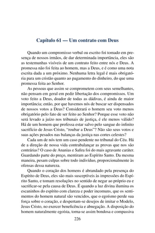 Capítulo 61 — Um contrato com Deus

    Quando um compromisso verbal ou escrito foi tomado em pre-
sença de nossos irmãos, de dar determinada importância, eles são
as testemunhas visíveis de um contrato feito entre nós e Deus. A
promessa não foi feita ao homem, mas a Deus, e é como uma nota
escrita dada a um próximo. Nenhuma letra legal é mais obrigató-
ria para um cristão quanto ao pagamento do dinheiro, do que uma
promessa feita ao Senhor.
    As pessoas que assim se comprometem com seus semelhantes,
não pensam em geral em pedir libertação dos compromissos. Um
voto feito a Deus, doador de todas as dádivas, é ainda de maior
importância; então, por que havemos nós de buscar ser dispensados
de nossos votos a Deus? Considerará o homem seu voto menos
obrigatório pelo fato de ser feito ao Senhor? Porque esse voto não
será levado a juízo nos tribunais de justiça, é ele menos válido?
Há de um homem que professa estar salvo pelo sangue do inﬁnito
sacrifício de Jesus Cristo, “roubar a Deus”? Não são seus votos e
suas ações pesados nas balanças da justiça nas cortes celestes?
    Cada um de nós tem um caso pendente no tribunal do Céu. Há
de a direção de nossa vida contrabalançar as provas que nos são
contrárias? O caso de Ananias e Saﬁra foi do mais agravante caráter.
Guardando parte do preço, mentiram ao Espírito Santo. Da mesma
maneira, pesam culpas sobre todo indivíduo, proporcionalmente às
ofensas dessa natureza.
    Quando o coração dos homens é abrandado pela presença do
Espírito de Deus, eles são mais susceptíveis às impressões do Espí-
rito Santo, e tomam resoluções no sentido de negar ao próprio eu e
sacriﬁcar-se pela causa de Deus. É quando a luz divina ilumina os
escaninhos do espírito com clareza e poder incomuns, que os senti-
mentos do homem natural são vencidos, que o egoísmo perde sua
força sobre o coração, e despertam-se desejos de imitar o Modelo,
Jesus Cristo, no exercer beneﬁcência e abnegação. A disposição do
homem naturalmente egoísta, torna-se assim bondosa e compassiva
                                226
 
