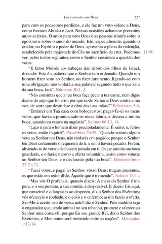 Um contrato com Deus                  227

para com os pecadores perdidos, e ele faz um voto solene a Deus,
como ﬁzeram Abraão e Jacó. Nessas ocasiões acham-se presentes
anjos celestes. O amor para com Deus e as pessoas triunfa sobre o
egoísmo e sobre o amor do mundo. Isto, especialmente, quando o
orador, no Espírito e poder de Deus, apresenta o plano da redenção,
estabelecido pela majestade do Céu no sacrifício da cruz. Podemos [190]
ver, pelos textos seguintes, como o Senhor considera a questão dos
votos:
    “E falou Moisés aos cabeças das tribos dos ﬁlhos de Israel,
dizendo: Esta é a palavra que o Senhor tem ordenado: Quando um
homem ﬁzer voto ao Senhor, ou ﬁzer juramento, ligando-se com
uma obrigação, não violará a sua palavra: segundo tudo o que saiu
da sua boca, fará”. Números 30:1, 2.
    “Não consintas que a tua boca faça pecar a tua carne, nem digas
diante do anjo que foi erro; por que razão Se iraria Deus contra a tua
voz, de sorte que destruísse a obra das tuas mãos?” Eclesiastes 5:6.
    “Entrarei em Tua casa com holocaustos; pagar-Te-ei os meus
votos, que haviam pronunciado os meus lábios, e dissera a minha
boca, quando eu estava na angústia”. Salmos 66:13, 14.
    “Laço é para o homem dizer precipitadamente: É santo; e, feitos
os votos, então inquirir”. Provérbios 20:25. “Quando votares algum
voto ao Senhor teu Deus, não tardarás em pagá-lo; porque o Senhor
teu Deus certamente o requererá de ti, e em ti haverá pecado. Porém,
abstendo-te de votar, não haverá pecado em ti. O que saiu da tua boca
guardarás, e o farás; mesmo a oferta voluntária, assim como votaste
ao Senhor teu Deus, e o declaraste pela tua boca”. Deuteronômio
23:21-23.
    “Fazei votos, e pagai ao Senhor, vosso Deus; tragam presentes,
os que estão em redor dEle, Àquele que é tremendo”. Salmos 76:11.
    “Mas vós O profanais, quando dizeis: A mesa do Senhor é im-
pura, e o seu produto, a sua comida, é desprezível. E dizeis: Eis aqui,
que canseira! e o lançastes ao desprezo, diz o Senhor dos Exércitos;
vós ofereceis o roubado, e o coxo e o enfermo; assim fazeis a oferta.
Ser-Me-á aceito isto de vossa mão? diz o Senhor. Pois maldito seja
o enganador que, tendo animal no seu rebanho, promete e oferece ao
Senhor uma coisa vil; porque Eu sou grande Rei, diz o Senhor dos
Exércitos, o Meu nome será tremendo entre as nações”. Malaquias
1:12-14.
 