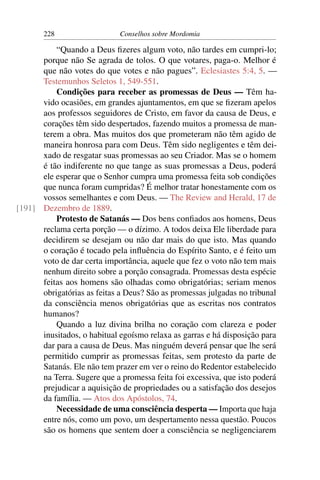 228                   Conselhos sobre Mordomia

          “Quando a Deus ﬁzeres algum voto, não tardes em cumpri-lo;
      porque não Se agrada de tolos. O que votares, paga-o. Melhor é
      que não votes do que votes e não pagues”. Eclesiastes 5:4, 5. —
      Testemunhos Seletos 1, 549-551.
          Condições para receber as promessas de Deus — Têm ha-
      vido ocasiões, em grandes ajuntamentos, em que se ﬁzeram apelos
      aos professos seguidores de Cristo, em favor da causa de Deus, e
      corações têm sido despertados, fazendo muitos a promessa de man-
      terem a obra. Mas muitos dos que prometeram não têm agido de
      maneira honrosa para com Deus. Têm sido negligentes e têm dei-
      xado de resgatar suas promessas ao seu Criador. Mas se o homem
      é tão indiferente no que tange as suas promessas a Deus, poderá
      ele esperar que o Senhor cumpra uma promessa feita sob condições
      que nunca foram cumpridas? É melhor tratar honestamente com os
      vossos semelhantes e com Deus. — The Review and Herald, 17 de
[191] Dezembro de 1889.
          Protesto de Satanás — Dos bens conﬁados aos homens, Deus
      reclama certa porção — o dízimo. A todos deixa Ele liberdade para
      decidirem se desejam ou não dar mais do que isto. Mas quando
      o coração é tocado pela inﬂuência do Espírito Santo, e é feito um
      voto de dar certa importância, aquele que fez o voto não tem mais
      nenhum direito sobre a porção consagrada. Promessas desta espécie
      feitas aos homens são olhadas como obrigatórias; seriam menos
      obrigatórias as feitas a Deus? São as promessas julgadas no tribunal
      da consciência menos obrigatórias que as escritas nos contratos
      humanos?
          Quando a luz divina brilha no coração com clareza e poder
      inusitados, o habitual egoísmo relaxa as garras e há disposição para
      dar para a causa de Deus. Mas ninguém deverá pensar que lhe será
      permitido cumprir as promessas feitas, sem protesto da parte de
      Satanás. Ele não tem prazer em ver o reino do Redentor estabelecido
      na Terra. Sugere que a promessa feita foi excessiva, que isto poderá
      prejudicar a aquisição de propriedades ou a satisfação dos desejos
      da família. — Atos dos Apóstolos, 74.
          Necessidade de uma consciência desperta — Importa que haja
      entre nós, como um povo, um despertamento nessa questão. Poucos
      são os homens que sentem doer a consciência se negligenciarem
 