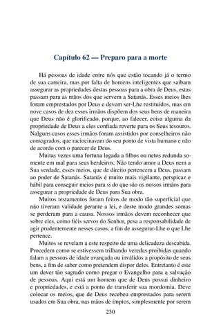 Capítulo 62 — Preparo para a morte

    Há pessoas de idade entre nós que estão tocando já o termo
de sua carreira, mas por falta de homens inteligentes que saibam
assegurar as propriedades destas pessoas para a obra de Deus, estas
passam para as mãos dos que servem a Satanás. Esses meios lhes
foram emprestados por Deus e devem ser-Lhe restituídos, mas em
nove casos de dez esses irmãos dispõem dos seus bens de maneira
que Deus não é gloriﬁcado, porque, ao falecer, coisa alguma da
propriedade de Deus a eles conﬁada reverte para os Seus tesouros.
Nalguns casos esses irmãos foram assistidos por conselheiros não
consagrados, que raciocinavam do seu ponto de vista humano e não
de acordo com o parecer de Deus.
    Muitas vezes uma fortuna legada a ﬁlhos ou netos redunda so-
mente em mal para seus herdeiros. Não tendo amor a Deus nem a
Sua verdade, esses meios, que de direito pertencem a Deus, passam
ao poder de Satanás. Satanás é muito mais vigilante, perspicaz e
hábil para conseguir meios para si do que são os nossos irmãos para
assegurar a propriedade de Deus para Sua obra.
    Muitos testamentos foram feitos de modo tão superﬁcial que
não tiveram validade perante a lei, e deste modo grandes somas
se perderam para a causa. Nossos irmãos devem reconhecer que
sobre eles, como ﬁéis servos do Senhor, pesa a responsabilidade de
agir prudentemente nesses casos, a ﬁm de assegurar-Lhe o que Lhe
pertence.
    Muitos se revelam a este respeito de uma delicadeza descabida.
Procedem como se estivessem trilhando veredas proibidas quando
falam a pessoas de idade avançada ou inválidos a propósito de seus
bens, a ﬁm de saber como pretendem dispor deles. Entretanto é este
um dever tão sagrado como pregar o Evangelho para a salvação
de pessoas. Aqui está um homem que de Deus possui dinheiro
e propriedades, e está a ponto de transferir sua mordomia. Deve
colocar os meios, que de Deus recebeu emprestados para serem
usados em Sua obra, nas mãos de ímpios, simplesmente por serem
                               230
 