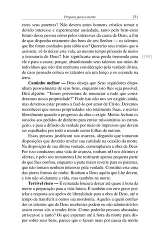 Preparo para a morte                 231

estes seus parentes? Não devem antes homens cristãos tomar o
devido interesse e experimentar ansiedade, tanto pelo bem-estar
futuro dessa pessoa como pelos interesses da causa de Deus, a ﬁm
de que disponha retamente dos bens de seu Senhor — os talentos
que lhe foram conﬁados para sábio uso? Quererão seus irmãos que o
assistem, vê-lo deixar esta vida, ao mesmo tempo privando de meios
a tesouraria de Deus? Isto signiﬁcaria uma perda tremenda para [193]
ele e para a causa; porque, abandonando seus talentos nas mãos de
indivíduos que não têm nenhuma consideração pela verdade divina,
de caso pensado coloca os talentos em um lenço e os esconde na
terra.
    Caminho melhor — Deus deseja que Seus seguidores dispo-
nham pessoalmente de seus bens, enquanto isto lhes seja possível.
Dirá alguém: “Temos porventura de renunciar a tudo que consi-
deramos nossa propriedade?” Pode isto não nos ser exigido ainda,
mas devemos estar prontos a fazê-lo por amor de Cristo. Devemos
reconhecer que nossas propriedades são totalmente Suas, e usá-las
liberalmente quando o progresso da obra o exigir. Muitos fecham os
ouvidos aos pedidos de dinheiro para enviar missionários ao estran-
geiro, e para a difusão da verdade por meio de impressos que devem
ser espalhados por todo o mundo como folhas de outono.
    Essas pessoas justiﬁcam sua avareza, alegando que tomaram
disposições que deverão revelar sua caridade na ocasião da morte.
Na disposição de sua última vontade, contemplaram a obra de Deus.
Por isso conduzem uma vida de avareza, roubam-nO nos dízimos e
ofertas, e pelo seu testamento Lhe restituem apenas pequena parte
do que lhes conﬁou, enquanto a parte maior reverte para os parentes,
que não tomam nenhum interesse pela verdade. Constitui esta uma
das piores formas de roubo. Roubam a Deus aquilo que Lhe devem,
e isto não só durante a vida, mas também na morte.
    Terrível risco — É rematada loucura deixar até quase à hora da
morte a preparação para a vida futura. É também um erro grave pro-
telar a resposta aos apelos de liberalidade para a obra de Deus, até o
tempo de transferir a outros sua mordomia. Aqueles a quem conﬁar-
des os talentos que de Deus recebestes podem ou não administrá-los
assim como vós o tendes feito. Como poderão pessoas abastadas
arriscar-se a tanto? Os que esperam até à hora da morte para dis-
por sobre seus bens, parece que o fazem mais por causa da morte
 