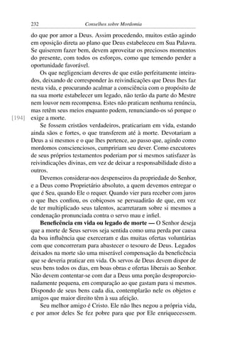 232                   Conselhos sobre Mordomia

      do que por amor a Deus. Assim procedendo, muitos estão agindo
      em oposição direta ao plano que Deus estabeleceu em Sua Palavra.
      Se quiserem fazer bem, devem aproveitar os preciosos momentos
      do presente, com todos os esforços, como que temendo perder a
      oportunidade favorável.
          Os que negligenciam deveres de que estão perfeitamente inteira-
      dos, deixando de corresponder às reivindicações que Deus lhes faz
      nesta vida, e procurando acalmar a consciência com o propósito de
      na sua morte estabelecer um legado, não terão da parte do Mestre
      nem louvor nem recompensa. Estes não praticam nenhuma renúncia,
      mas retêm seus meios enquanto podem, renunciando-os só porque o
[194] exige a morte.
          Se fossem cristãos verdadeiros, praticariam em vida, estando
      ainda sãos e fortes, o que transferem até à morte. Devotariam a
      Deus a si mesmos e o que lhes pertence, ao passo que, agindo como
      mordomos conscienciosos, cumpririam seu dever. Como executores
      de seus próprios testamentos poderiam por si mesmos satisfazer às
      reivindicações divinas, em vez de deixar a responsabilidade disto a
      outros.
          Devemos considerar-nos despenseiros da propriedade do Senhor,
      e a Deus como Proprietário absoluto, a quem devemos entregar o
      que é Seu, quando Ele o requer. Quando vier para receber com juros
      o que lhes conﬁou, os cobiçosos se persuadirão de que, em vez
      de ter multiplicado seus talentos, acarretaram sobre si mesmos a
      condenação pronunciada contra o servo mau e inﬁel.
          Beneﬁcência em vida ou legado de morte — O Senhor deseja
      que a morte de Seus servos seja sentida como uma perda por causa
      da boa inﬂuência que exerceram e das muitas ofertas voluntárias
      com que concorreram para abastecer o tesouro de Deus. Legados
      deixados na morte são uma miserável compensação da beneﬁcência
      que se deveria praticar em vida. Os servos de Deus devem dispor de
      seus bens todos os dias, em boas obras e ofertas liberais ao Senhor.
      Não devem contentar-se com dar a Deus uma porção desproporcio-
      nadamente pequena, em comparação ao que gastam para si mesmos.
      Dispondo de seus bens cada dia, contemplarão nele os objetos e
      amigos que maior direito têm à sua afeição.
          Seu melhor amigo é Cristo. Ele não lhes negou a própria vida,
      e por amor deles Se fez pobre para que por Ele enriquecessem.
 