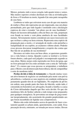 Preparo para a morte                  233

Merece, portanto, todo o nosso coração, tudo quanto temos e somos.
Mas muitos supostos cristãos declinam em vida as reivindicações
de Jesus e O insultam na morte, legando-Lhe uma parte mesquinha
de seus bens.
    Lembrem-se todos que estiverem neste caso de que esta maneira
de roubar a Deus não representa um ato impensado, mas um plano
premeditado, pois que todo legado é instituído com a declaração
expressa de estar o testador “em pleno uso de suas faculdades”.
Depois de haverem defraudado a obra de Deus em vida, perpetuam
essa fraude na morte e com plena anuência de suas faculdades
mentais. Tal testamento muitos consideram um suave travesseiro em
que reclinar a cabeça na hora extrema. Representa uma espécie de
preparação para a morte, e é arranjado de modo a não perturbar a
tranqüilidade de seu espírito, ao exalarem o último alento. Poderão
essas pessoas descansar tranqüilamente a respeito das contas que
lhes hão de ser pedidas de sua mordomia?
    Devemos ser todos ricos em boas obras, se queremos garantir-
nos a vida futura e eterna. Quando o juízo se instituir e os livros
forem abertos, cada qual será julgado e recompensado segundo as
suas obras. Muitos nomes estão registrados nos livros da igreja, que
no livro principal do Céu estão arrolados com a nota de “defrauda- [195]
dores”. E a menos que essas pessoas se arrependam, e trabalhem
para o Mestre com desinteressada benevolência, hão de compartilhar
a sorte do mordomo inﬁel.
    Perdas devido à falta de testamento — Sucede muitas vezes
um ativo homem de negócios ser arrebatado pela morte sem prévia
advertência, e acharem-se seus negócios em condição embaraçosa
justamente quando têm de ser liqüidados. No empenho de pô-los
em ordem, uma grande parte dos bens do falecido, senão tudo, é
consumida em honorários aos advogados, ﬁcando a família e a causa
de Cristo defraudadas daquilo que lhes seria devido. Os que são
mordomos ﬁéis do Senhor saberão a todo tempo estar preparados
para qualquer emergência. Se porventura seu tempo de graça termi-
nar inesperadamente, não acarretarão tão grandes perplexidades aos
que forem incumbidos de liqüidar seus compromissos.
    Muitos não estão informados acerca da questão de fazer o tes-
tamento quando se acham ainda, aparentemente, com saúde. Essa
precaução deveria, entretanto, ser tomada por nossos irmãos. Devem
 