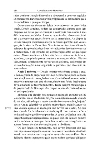 234                   Conselhos sobre Mordomia

      saber qual sua situação ﬁnanceira, e não permitir que seus negócios
      se embaracem. Devem arranjar sua propriedade de tal maneira que a
      possam deixar a qualquer tempo.
          Os testamentos devem ser feitos de acordo com as prescrições
      legais. Depois de feitos, podem ser conservados durante anos sem
      prejuízo, ao passo que se continua a contribuir para a obra à me-
      dida de suas necessidades. A morte, meus irmãos, não se antecipará
      um dia sequer por terdes feito o vosso testamento. Ao dispor de
      vossos bens por testamento a favor de vossos parentes não vos es-
      queçais da obra de Deus. Sois Seus instrumentos, incumbidos de
      zelar por Sua propriedade; e Suas reivindicações devem merecer-vos
      a preferência, e ser tomadas em consideração antes de quaisquer
      outras. Vossas mulheres e ﬁlhos não devem naturalmente ﬁcar ao
      abandono, cumprindo prover também a suas necessidades. Não de-
      veis, porém, simplesmente por ser assim costume, contemplar em
      vossas disposições uma longa lista de parentes, que não estão em
      necessidade.
          Apelo à reforma — Deveis lembrar-vos sempre de que o atual
      sistema egoísta de dispor dos bens não é conforme o plano de Deus,
      mas simplesmente invenção humana. Os cristãos devem ser refor-
      madores e romper com esse sistema, dando uma feição inteiramente
      nova à maneira de fazer testamentos. Tende sempre presente que é
      da propriedade de Deus que ides dispor. A vontade divina deve ser
      lei neste particular.
          Suponde que alguém vos houvesse instituído executor de seu
      testamento, acaso não faríeis diligência em inteirar-vos da vontade
      do testador, a ﬁm de que a menor quantia tivesse sua aplicação justa?
      Vosso Amigo celestial vos conﬁou propriedades, manifestando-vos
[196] Sua vontade quanto ao modo por que devem ser usadas. Se essa
      Sua vontade for devidamente acatada, aquilo que pertence a Deus
      terá a aplicação que lhe compete dar. A causa do Senhor tem sido
      vergonhosamente negligenciada, ao passo que Ele deu aos homens
      meios suﬁcientes com que fazer face a todas as emergências, se
      apenas fossem dotados de coração grato e obediente.
          Os que fazem seu testamento, não devem imaginar que aca-
      bam aqui suas obrigações, mas sim desenvolver constante atividade,
      usando seus talentos para o engrandecimento da causa de Deus. Deus
      delineou planos segundo os quais todos podem cooperar diligente-
 