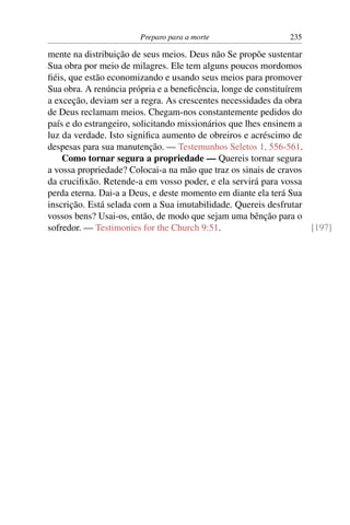 Preparo para a morte                   235

mente na distribuição de seus meios. Deus não Se propõe sustentar
Sua obra por meio de milagres. Ele tem alguns poucos mordomos
ﬁéis, que estão economizando e usando seus meios para promover
Sua obra. A renúncia própria e a beneﬁcência, longe de constituírem
a exceção, deviam ser a regra. As crescentes necessidades da obra
de Deus reclamam meios. Chegam-nos constantemente pedidos do
país e do estrangeiro, solicitando missionários que lhes ensinem a
luz da verdade. Isto signiﬁca aumento de obreiros e acréscimo de
despesas para sua manutenção. — Testemunhos Seletos 1, 556-561.
    Como tornar segura a propriedade — Quereis tornar segura
a vossa propriedade? Colocai-a na mão que traz os sinais de cravos
da cruciﬁxão. Retende-a em vosso poder, e ela servirá para vossa
perda eterna. Dai-a a Deus, e deste momento em diante ela terá Sua
inscrição. Está selada com a Sua imutabilidade. Quereis desfrutar
vossos bens? Usai-os, então, de modo que sejam uma bênção para o
sofredor. — Testimonies for the Church 9:51.                        [197]
 