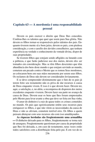 Capítulo 63 — A mordomia é uma responsabilidade
                    pessoal

    Devem os pais exercer o direito que Deus lhes concedeu.
Conﬁou-lhes os talentos que quer que usem para Sua glória. Não
devem os ﬁlhos tornar-se responsáveis pelos talentos dos pais. En-
quanto tiverem mente sã e bom juízo, devem os pais, com piedosa
consideração, e com o auxílio dos devidos conselheiros, que tenham
experiência na verdade e conhecimento da vontade divina, dispor de
suas propriedades.
    Se tiverem ﬁlhos que estejam sendo aﬂigidos ou lutando com
a pobreza, e que farão judicioso uso dos meios, devem eles ser
tomados em consideração. Mas se têm ﬁlhos descrentes que têm
abundância dos bens deste mundo e que estejam servindo ao mundo,
cometem um pecado contra o Mestre que os tornou Seus mordomos,
ao colocarem bens em suas mãos meramente por serem seus ﬁlhos.
Os reclamos de Deus não devem ser considerados levianamente.
    E se deve compreender distintamente que o fato de os pais já
terem feito seu testamento não os priva de dar recursos à causa
de Deus enquanto vivem. E isso é o que devem fazer. Devem ter,
aqui, a satisfação, e, no além, a recompensa de disporem dos meios
excedentes enquanto viverem. Devem fazer sua parte no avanço da
causa de Deus. Devem usar os bens que lhes foram emprestados
pelo Mestre para levar avante a obra que deve ser feita em Sua vinha.
    O amor do dinheiro é a raiz de quase todos os crimes cometidos
no mundo. Os pais que egoisticamente retêm seus recursos para
enriquecer os ﬁlhos, e que não vêem as necessidades da causa de
Deus e não as aliviam, cometem terrível erro. Os ﬁlhos a quem
pensam abençoar com seus recursos são com isso amaldiçoados.
    As riquezas herdadas são freqüentemente uma armadilha
— O dinheiro deixado para os ﬁlhos, freqüentemente se torna raiz
de amargura. Freqüentemente questionam por causa da propriedade
que lhes foi deixada, e, em caso de testamento, raras vezes estão
todos satisfeitos com a distribuição feita pelo pai. E em vez de os
                                  236
 