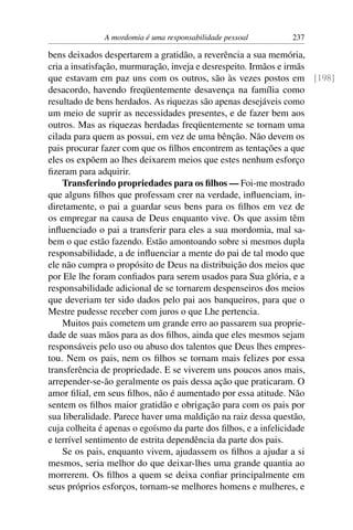 A mordomia é uma responsabilidade pessoal    237

bens deixados despertarem a gratidão, a reverência a sua memória,
cria a insatisfação, murmuração, inveja e desrespeito. Irmãos e irmãs
que estavam em paz uns com os outros, são às vezes postos em [198]
desacordo, havendo freqüentemente desavença na família como
resultado de bens herdados. As riquezas são apenas desejáveis como
um meio de suprir as necessidades presentes, e de fazer bem aos
outros. Mas as riquezas herdadas freqüentemente se tornam uma
cilada para quem as possui, em vez de uma bênção. Não devem os
pais procurar fazer com que os ﬁlhos encontrem as tentações a que
eles os expõem ao lhes deixarem meios que estes nenhum esforço
ﬁzeram para adquirir.
    Transferindo propriedades para os ﬁlhos — Foi-me mostrado
que alguns ﬁlhos que professam crer na verdade, inﬂuenciam, in-
diretamente, o pai a guardar seus bens para os ﬁlhos em vez de
os empregar na causa de Deus enquanto vive. Os que assim têm
inﬂuenciado o pai a transferir para eles a sua mordomia, mal sa-
bem o que estão fazendo. Estão amontoando sobre si mesmos dupla
responsabilidade, a de inﬂuenciar a mente do pai de tal modo que
ele não cumpra o propósito de Deus na distribuição dos meios que
por Ele lhe foram conﬁados para serem usados para Sua glória, e a
responsabilidade adicional de se tornarem despenseiros dos meios
que deveriam ter sido dados pelo pai aos banqueiros, para que o
Mestre pudesse receber com juros o que Lhe pertencia.
    Muitos pais cometem um grande erro ao passarem sua proprie-
dade de suas mãos para as dos ﬁlhos, ainda que eles mesmos sejam
responsáveis pelo uso ou abuso dos talentos que Deus lhes empres-
tou. Nem os pais, nem os ﬁlhos se tornam mais felizes por essa
transferência de propriedade. E se viverem uns poucos anos mais,
arrepender-se-ão geralmente os pais dessa ação que praticaram. O
amor ﬁlial, em seus ﬁlhos, não é aumentado por essa atitude. Não
sentem os ﬁlhos maior gratidão e obrigação para com os pais por
sua liberalidade. Parece haver uma maldição na raiz dessa questão,
cuja colheita é apenas o egoísmo da parte dos ﬁlhos, e a infelicidade
e terrível sentimento de estrita dependência da parte dos pais.
    Se os pais, enquanto vivem, ajudassem os ﬁlhos a ajudar a si
mesmos, seria melhor do que deixar-lhes uma grande quantia ao
morrerem. Os ﬁlhos a quem se deixa conﬁar principalmente em
seus próprios esforços, tornam-se melhores homens e mulheres, e
 