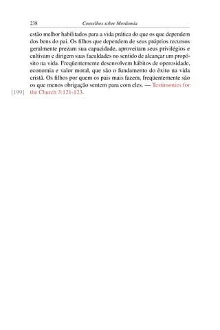 238                   Conselhos sobre Mordomia

      estão melhor habilitados para a vida prática do que os que dependem
      dos bens do pai. Os ﬁlhos que dependem de seus próprios recursos
      geralmente prezam sua capacidade, aproveitam seus privilégios e
      cultivam e dirigem suas faculdades no sentido de alcançar um propó-
      sito na vida. Freqüentemente desenvolvem hábitos de operosidade,
      economia e valor moral, que são o fundamento do êxito na vida
      cristã. Os ﬁlhos por quem os pais mais fazem, freqüentemente são
      os que menos obrigação sentem para com eles. — Testimonies for
[199] the Church 3:121-123.
 