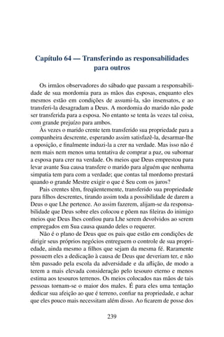 Capítulo 64 — Transferindo as responsabilidades
                  para outros

    Os irmãos observadores do sábado que passam a responsabili-
dade de sua mordomia para as mãos das esposas, enquanto eles
mesmos estão em condições de assumi-la, são insensatos, e ao
transferi-la desagradam a Deus. A mordomia do marido não pode
ser transferida para a esposa. No entanto se tenta às vezes tal coisa,
com grande prejuízo para ambos.
    Às vezes o marido crente tem transferido sua propriedade para a
companheira descrente, esperando assim satisfazê-la, desarmar-lhe
a oposição, e ﬁnalmente induzi-la a crer na verdade. Mas isso não é
nem mais nem menos uma tentativa de comprar a paz, ou subornar
a esposa para crer na verdade. Os meios que Deus emprestou para
levar avante Sua causa transfere o marido para alguém que nenhuma
simpatia tem para com a verdade; que contas tal mordomo prestará
quando o grande Mestre exigir o que é Seu com os juros?
    Pais crentes têm, freqüentemente, transferido sua propriedade
para ﬁlhos descrentes, tirando assim toda a possibilidade de darem a
Deus o que Lhe pertence. Ao assim fazerem, alijam-se da responsa-
bilidade que Deus sobre eles colocou e põem nas ﬁleiras do inimigo
meios que Deus lhes conﬁou para Lhe serem devolvidos ao serem
empregados em Sua causa quando deles o requerer.
    Não é o plano de Deus que os pais que estão em condições de
dirigir seus próprios negócios entreguem o controle de sua propri-
edade, ainda mesmo a ﬁlhos que sejam da mesma fé. Raramente
possuem eles a dedicação à causa de Deus que deveriam ter, e não
têm passado pela escola da adversidade e da aﬂição, de modo a
terem a mais elevada consideração pelo tesouro eterno e menos
estima aos tesouros terrenos. Os meios colocados nas mãos de tais
pessoas tornam-se o maior dos males. É para eles uma tentação
dedicar sua afeição ao que é terreno, conﬁar na propriedade, e achar
que eles pouco mais necessitam além disso. Ao ﬁcarem de posse dos

                                239
 