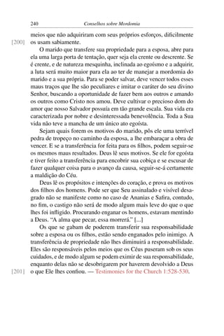 240                    Conselhos sobre Mordomia

      meios que não adquiriram com seus próprios esforços, diﬁcilmente
[200] os usam sabiamente.
           O marido que transfere sua propriedade para a esposa, abre para
      ela uma larga porta de tentação, quer seja ela crente ou descrente. Se
      é crente, e de natureza mesquinha, inclinada ao egoísmo e a adquirir,
      a luta será muito maior para ela ao ter de manejar a mordomia do
      marido e a sua própria. Para se poder salvar, deve vencer todos esses
      maus traços que lhe são peculiares e imitar o caráter do seu divino
      Senhor, buscando a oportunidade de fazer bem aos outros e amando
      os outros como Cristo nos amou. Deve cultivar o precioso dom do
      amor que nosso Salvador possuía em tão grande escala. Sua vida era
      caracterizada por nobre e desinteressada benevolência. Toda a Sua
      vida não teve a mancha de um único ato egoísta.
           Sejam quais forem os motivos do marido, pôs ele uma terrível
      pedra de tropeço no caminho da esposa, a lhe embaraçar a obra de
      vencer. E se a transferência for feita para os ﬁlhos, podem seguir-se
      os mesmos maus resultados. Deus lê seus motivos. Se ele for egoísta
      e tiver feito a transferência para encobrir sua cobiça e se escusar de
      fazer qualquer coisa para o avanço da causa, seguir-se-á certamente
      a maldição do Céu.
           Deus lê os propósitos e intenções do coração, e prova os motivos
      dos ﬁlhos dos homens. Pode ser que Seu assinalado e visível desa-
      grado não se manifeste como no caso de Ananias e Saﬁra, contudo,
      no ﬁm, o castigo não será de modo algum mais leve do que o que
      lhes foi inﬂigido. Procurando enganar os homens, estavam mentindo
      a Deus. “A alma que pecar, essa morrerá.” [...]
           Os que se gabam de poderem transferir sua responsabilidade
      sobre a esposa ou os ﬁlhos, estão sendo enganados pelo inimigo. A
      transferência de propriedade não lhes diminuirá a responsabilidade.
      Eles são responsáveis pelos meios que os Céus puseram sob os seus
      cuidados, e de modo algum se podem eximir de sua responsabilidade,
      enquanto delas não se desobrigarem por haverem devolvido a Deus
[201] o que Ele lhes conﬁou. — Testimonies for the Church 1:528-530.
 