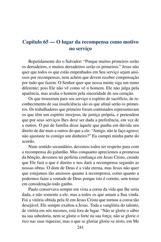 Capítulo 65 — O lugar da recompensa como motivo
                   no serviço

    Repetidamente diz o Salvador: “Porque muitos primeiros serão
os derradeiros, e muitos derradeiros serão os primeiros.” Jesus não
quer que todos os que estão empenhados em Seu serviço sejam ansi-
osos por recompensas, nem achem que devem receber compensação
por tudo que fazem. O Senhor quer que nossa mente siga um rumo
diferente; pois Ele não vê como vê o homem. Ele não julga pela
aparência, mas avalia o homem pela sinceridade de seu coração.
    Os que trouxeram para seu serviço o espírito de sacrifício, de re-
conhecimento de sua insuﬁciência são os que aﬁnal serão os primei-
ros. Os trabalhadores que primeiro foram contratados representavam
os que têm um espírito invejoso, de justiça própria, e pretendem
que por seus serviços lhes deve ser dada a preferência, em vez de
a outros. O pai de família disse àquele que punha em dúvida seu
direito de dar mais a outros do que a ele: “Amigo, não te faço agravo;
não ajustaste tu comigo um dinheiro?” Eu cumpri minha parte do
acordo.
    Num sentido secundário, devemos todos ter respeito para com
a recompensa do galardão. Mas conquanto apreciemos a promessa
da bênção, devemos ter perfeita conﬁança em Jesus Cristo, crendo
que Ele fará o que é direito e nos dará a recompensa segundo as
nossas obras. O dom de Deus é a vida eterna, mas Jesus não quer
que estejamos tão ansiosos quanto à recompensa, como quanto a
podermos fazer a vontade de Deus porque isto é correto, sem tomar
em consideração todo ganho.
    Paulo conservava sempre em vista a coroa da vida que lhe seria
dada, e não somente a ele, mas a todos os que amam a Sua vinda.
Foi a vitória obtida pela fé em Jesus Cristo que tornou a coroa tão
desejável. Ele sempre exaltou a Jesus. Toda a vanglória do talento,
de vitória em nós mesmos, está fora de lugar. “Não se glorie o sábio
na sua sabedoria, nem se glorie o forte na sua força; não se glorie o
rico nas suas riquezas; mas o que se gloriar glorie-se nisto, em Me
                                 241
 