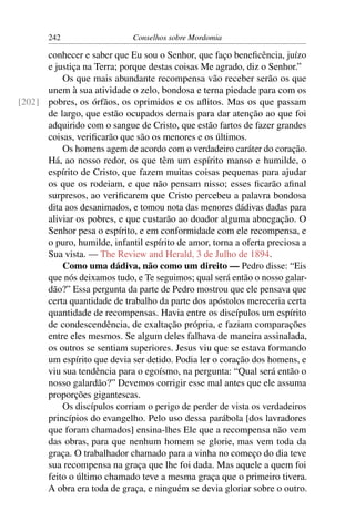 242                   Conselhos sobre Mordomia

      conhecer e saber que Eu sou o Senhor, que faço beneﬁcência, juízo
      e justiça na Terra; porque destas coisas Me agrado, diz o Senhor.”
          Os que mais abundante recompensa vão receber serão os que
      unem à sua atividade o zelo, bondosa e terna piedade para com os
[202] pobres, os órfãos, os oprimidos e os aﬂitos. Mas os que passam
      de largo, que estão ocupados demais para dar atenção ao que foi
      adquirido com o sangue de Cristo, que estão fartos de fazer grandes
      coisas, veriﬁcarão que são os menores e os últimos.
          Os homens agem de acordo com o verdadeiro caráter do coração.
      Há, ao nosso redor, os que têm um espírito manso e humilde, o
      espírito de Cristo, que fazem muitas coisas pequenas para ajudar
      os que os rodeiam, e que não pensam nisso; esses ﬁcarão aﬁnal
      surpresos, ao veriﬁcarem que Cristo percebeu a palavra bondosa
      dita aos desanimados, e tomou nota das menores dádivas dadas para
      aliviar os pobres, e que custarão ao doador alguma abnegação. O
      Senhor pesa o espírito, e em conformidade com ele recompensa, e
      o puro, humilde, infantil espírito de amor, torna a oferta preciosa a
      Sua vista. — The Review and Herald, 3 de Julho de 1894.
          Como uma dádiva, não como um direito — Pedro disse: “Eis
      que nós deixamos tudo, e Te seguimos; qual será então o nosso galar-
      dão?” Essa pergunta da parte de Pedro mostrou que ele pensava que
      certa quantidade de trabalho da parte dos apóstolos mereceria certa
      quantidade de recompensas. Havia entre os discípulos um espírito
      de condescendência, de exaltação própria, e faziam comparações
      entre eles mesmos. Se algum deles falhava de maneira assinalada,
      os outros se sentiam superiores. Jesus viu que se estava formando
      um espírito que devia ser detido. Podia ler o coração dos homens, e
      viu sua tendência para o egoísmo, na pergunta: “Qual será então o
      nosso galardão?” Devemos corrigir esse mal antes que ele assuma
      proporções gigantescas.
          Os discípulos corriam o perigo de perder de vista os verdadeiros
      princípios do evangelho. Pelo uso dessa parábola [dos lavradores
      que foram chamados] ensina-lhes Ele que a recompensa não vem
      das obras, para que nenhum homem se glorie, mas vem toda da
      graça. O trabalhador chamado para a vinha no começo do dia teve
      sua recompensa na graça que lhe foi dada. Mas aquele a quem foi
      feito o último chamado teve a mesma graça que o primeiro tivera.
      A obra era toda de graça, e ninguém se devia gloriar sobre o outro.
 