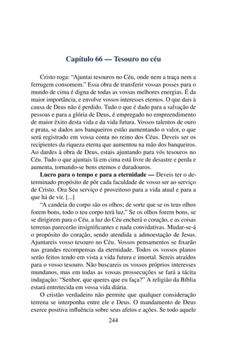Capítulo 66 — Tesouro no céu

    Cristo roga: “Ajuntai tesouros no Céu, onde nem a traça nem a
ferrugem consomem.” Essa obra de transferir vossas posses para o
mundo de cima é digna de todas as vossas melhores energias. É da
maior importância, e envolve vossos interesses eternos. O que dais à
causa de Deus não é perdido. Tudo o que é dado para a salvação de
pessoas e para a glória de Deus, é empregado no empreendimento
de maior êxito desta vida e da vida futura. Vossos talentos de ouro
e prata, se dados aos banqueiros estão aumentando o valor, o que
será registrado em vossa conta no reino dos Céus. Deveis ser os
recipientes da riqueza eterna que aumentou na mão dos banqueiros.
Ao dardes à obra de Deus, estais ajuntando para vós tesouros no
Céu. Tudo o que ajuntais lá em cima está livre de desastre e perda e
aumenta, tornando-se bens eternos e duradouros.
    Lucro para o tempo e para a eternidade — Deveis ter o de-
terminado propósito de pôr cada faculdade de vosso ser ao serviço
de Cristo. Ora Seu serviço é proveitoso para a vida atual e para a
que há de vir. [...]
    “A candeia do corpo são os olhos; de sorte que se os teus olhos
forem bons, todo o teu corpo terá luz.” Se os olhos forem bons, se
se dirigirem para o Céu, a luz do Céu encherá o coração, e as coisas
terrenas parecerão insigniﬁcantes e nada convidativas. Mudar-se-á
o propósito do coração, sendo atendida a admoestação de Jesus.
Ajuntareis vosso tesouro no Céu. Vossos pensamentos se ﬁxarão
nas grandes recompensas da eternidade. Todos os vossos planos
serão feitos tendo em vista a vida futura e imortal. Sereis atraídos
para o vosso tesouro. Não buscareis os vossos próprios interesses
mundanos, mas em todas as vossas prossecuções se fará a tácita
indagação: “Senhor, que queres que eu faça?” A religião da Bíblia
estará entretecida em vossa vida diária.
    O cristão verdadeiro não permite que qualquer consideração
terrena se interponha entre ele e Deus. O mandamento de Deus
exerce positiva inﬂuência sobre seus afetos e ações. Se todo aquele
                                244
 