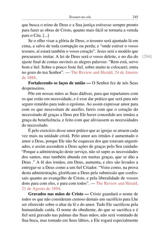 Tesouro no céu                      245

que busca o reino de Deus e a Sua justiça estivesse sempre pronto
para fazer as obras de Cristo, quanto mais fácil se tornaria a vereda
para o Céu. [...]
    Se o olho visar a glória de Deus, o tesouro será ajuntado lá em
cima, a salvo de toda corrupção ou perda; e “onde estiver o vosso
tesouro, aí estará também o vosso coração”. Jesus será o modelo que
procurareis imitar. A lei de Deus será o vosso deleite, e no dia do [204]
ajuste ﬁnal de contas ouvireis as alegres palavras: “Bem está, servo
bom e ﬁel. Sobre o pouco foste ﬁel, sobre muito te colocarei; entra
no gozo do teu Senhor”. — The Review and Herald, 24 de Janeiro
de 1888.
    Fortalecendo os laços de união — O Senhor fez de nós Seus
despenseiros.
    Põe em nossas mãos as Suas dádivas, para que repartamos com
os que estão em necessidade, e é esse dar prático que será para nós
seguro remédio para todo o egoísmo. Ao assim expressar amor para
com os que necessitam de auxílio, fareis com que o coração do
necessitado dê graças a Deus por Ele haver concedido aos irmãos a
graça da beneﬁcência, e feito com que aliviassem as necessidades
do necessitado.
    É pelo exercício desse amor prático que as igrejas se atraem cada
vez mais na unidade cristã. Pelo amor aos irmãos é aumentado o
amor a Deus, porque Ele não Se esqueceu dos que estavam angusti-
ados, e assim ascendem a Deus ações de graças pelo Seu cuidado.
“Porque a administração deste serviço, não só supre as necessidades
dos santos, mas também abunda em muitas graças, que se dão a
Deus .” A fé dos irmãos, em Deus, aumenta, e eles são levados a
entregar-se a Deus como a um ﬁel Criador. “Visto como, na prova
desta administração, gloriﬁcam a Deus pela submissão que confes-
sais quanto ao evangelho de Cristo, e pela liberalidade de vossos
dons para com eles, e para com todos”. — The Review and Herald,
21 de Agosto de 1894.
    Gravados nas mãos de Cristo — Cristo guardará o nome de
todos os que não consideram custoso demais um sacrifício para Lhe
ser oferecido sobre o altar da fé e do amor. Tudo Ele sacriﬁcou pela
humanidade caída. O nome do obediente, do que se sacriﬁca e é
ﬁel será gravado nas palmas das Suas mãos; não será vomitado de
Sua boca, mas tomado em Seus lábios, e Ele rogará especialmente
 
