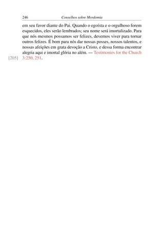 246                   Conselhos sobre Mordomia

      em seu favor diante do Pai. Quando o egoísta e o orgulhoso forem
      esquecidos, eles serão lembrados; seu nome será imortalizado. Para
      que nós mesmos possamos ser felizes, devemos viver para tornar
      outros felizes. É bom para nós dar nossas posses, nossos talentos, e
      nossas afeições em grata devoção a Cristo, e dessa forma encontrar
      alegria aqui e imortal glória no além. — Testimonies for the Church
[205] 3:250, 251.
 