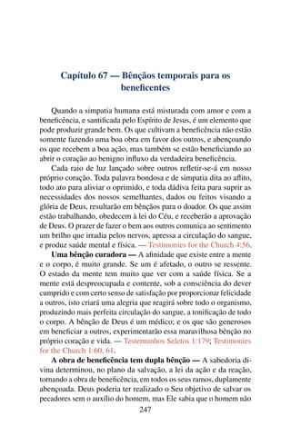 Capítulo 67 — Bênçãos temporais para os
                    beneﬁcentes

    Quando a simpatia humana está misturada com amor e com a
beneﬁcência, e santiﬁcada pelo Espírito de Jesus, é um elemento que
pode produzir grande bem. Os que cultivam a beneﬁcência não estão
somente fazendo uma boa obra em favor dos outros, e abençoando
os que recebem a boa ação, mas também se estão beneﬁciando ao
abrir o coração ao benigno inﬂuxo da verdadeira beneﬁcência.
    Cada raio de luz lançado sobre outros reﬂetir-se-á em nosso
próprio coração. Toda palavra bondosa e de simpatia dita ao aﬂito,
todo ato para aliviar o oprimido, e toda dádiva feita para suprir as
necessidades dos nossos semelhantes, dados ou feitos visando a
glória de Deus, resultarão em bênçãos para o doador. Os que assim
estão trabalhando, obedecem à lei do Céu, e receberão a aprovação
de Deus. O prazer de fazer o bem aos outros comunica ao sentimento
um brilho que irradia pelos nervos, apressa a circulação do sangue,
e produz saúde mental e física. — Testimonies for the Church 4:56.
    Uma bênção curadora — A aﬁnidade que existe entre a mente
e o corpo, é muito grande. Se um é afetado, o outro se ressente.
O estado da mente tem muito que ver com a saúde física. Se a
mente está despreocupada e contente, sob a consciência do dever
cumprido e com certo senso de satisfação por proporcionar felicidade
a outros, isto criará uma alegria que reagirá sobre todo o organismo,
produzindo mais perfeita circulação do sangue, a toniﬁcação de todo
o corpo. A bênção de Deus é um médico; e os que são generosos
em beneﬁciar a outros, experimentarão essa maravilhosa bênção no
próprio coração e vida. — Testemunhos Seletos 1:179; Testimonies
for the Church 1:60, 61.
    A obra de beneﬁcência tem dupla bênção — A sabedoria di-
vina determinou, no plano da salvação, a lei da ação e da reação,
tornando a obra de beneﬁcência, em todos os seus ramos, duplamente
abençoada. Deus poderia ter realizado o Seu objetivo de salvar os
pecadores sem o auxílio do homem, mas Ele sabia que o homem não
                                  247
 