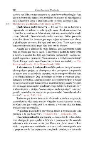248                   Conselhos sobre Mordomia

      poderia ser feliz sem ter uma parte na grande obra de redenção. Para
      que o homem não perdesse os benditos resultados da beneﬁcência,
      nosso Redentor ideou o plano de alistá-lo como coobreiro Seu. —
[206] The Review and Herald, 23 de Março de 1897.
          Quebrado o poder da terra — Cristo veio dar ao homem a
      riqueza da eternidade, e, pela ligação com Ele, devemos receber
      e partilhar essa riqueza. Não só aos pastores, mas também a todo
      crente Cristo diz: O mundo está envolto em trevas. Brilhe, portanto,
      vossa luz diante dos homens, para que vejam as vossas boas obras,
      e gloriﬁquem ao vosso Pai que está nos Céus. Todo aquele que
      verdadeiramente ama a Deus será uma luz no mundo.
          Aquele que é cidadão do reino celestial constantemente olhará
      para as coisas que não se vêem. É quebrado o poder da Terra sobre
      a mente e o caráter. Ele tem a permanente presença do Hóspede ce-
      lestial, segundo a promessa: “Eu o amarei, e a ele Me manifestarei.”
      Como Enoque, anda com Deus em constante comunhão. — The
      Review and Herald, 10 de Novembro de 1910.
          A vida terrena é enriquecida — Não pode ser integral ou com-
      pleto qualquer projeto ou plano para a vida que apenas compreenda
      os breves anos da existência presente, e não tome providências para
      o interminável futuro. Que se ensinem os jovens a tomar em consi-
      deração a eternidade. Sejam ensinados a escolher princípios e buscar
      possessões que sejam duradouros, a acumular para si aquele “tesouro
      nos Céus que nunca acabe, aonde não chega ladrão e a traça não rói”;
      a adquirir para si amigos “com as riquezas da injustiça”, para que,
      quando estas faltarem, aqueles os possam receber “nos tabernáculos
      eternos”. Lucas 12:33; 16:9.
          Todos os que fazem isto estão efetuando a melhor preparação
      possível para a vida neste mundo. Ninguém poderá acumular tesouro
      no Céu sem que venha por isso mesmo a ver sua vida na Terra
      enriquecida e enobrecida.
          “A piedade para tudo é proveitosa, tendo a promessa da vida
      presente e da que há de vir”. 1 Timóteo 4:8. — Educação, 145.
          O coração do doador se expande — As ofertas do pobre, dadas
      com abnegação para ajudar a difundir a preciosa luz da verdade
      salvadora, não somente serão para Deus um cheiro suave e Lhe
      serão completamente aceitáveis como uma dádiva consagrada, mas
      o próprio ato de dar expande o coração do doador, e o une cada
 