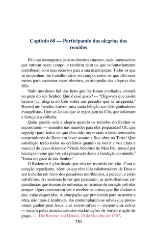 Capítulo 68 — Participando das alegrias dos
                     remidos

    Há uma recompensa para os obreiros sinceros, nada interesseiros
que entram neste campo, e também para os que voluntariamente
contribuem com seus recursos para a sua manutenção. Todos os que
se empenham no trabalho ativo no campo, como os que dão seus
meios para sustentar esses obreiros, participarão das alegrias dos
ﬁéis.
    Todo mordomo ﬁel dos bens que lhe foram conﬁados, entrará
no gozo do seu Senhor. Que é esse gozo? — “Digo-vos que assim
haverá [...] alegria no Céu sobre um pecador que se arrependa.”
Haverá um bendito louvor, uma santa bênção aos ﬁéis ganhadores
evangelistas. Unir-se-ão aos que se regozijam no Céu, que aclamam
e festejam a colheita.
    Quão grande será a alegria quando os remidos do Senhor se
encontrarem — reunidos nas mansões para eles preparadas! Oh, que
regozijo para todos os que têm sido imparciais e desinteressados
cooperadores de Deus em levar avante a Sua obra na Terra! Que
satisfação terão todos os ceifeiros quando se ouvir a voz clara e
musical de Jesus dizendo: “Vinde benditos de Meu Pai, possuí por
herança o reino que vos está preparado desde a fundação do mundo.”
“Entra no gozo do teu Senhor.”
    O Redentor é gloriﬁcado por não ter morrido em vão. Com o
coração regozijante, vêem os que têm sido colaboradores de Deus o
seu trabalho em favor dos pecadores moribundos, a perecer, e estão
satisfeitos. As ansiosas horas que passaram, as perturbadoras cir-
cunstâncias que tiveram de enfrentar, as tristezas de coração sofridas
porque alguns recusaram ver e receber as coisas que lhe dariam a
paz, estão esquecidas. A abnegação que praticaram para sustentar a
obra, não mais é lembrada. Ao contemplarem os salvos que procu-
raram ganhar para Jesus, e as verem salvas — eternamente salvas
— ecoam pelas arcadas celestes exclamações de louvor e ação de
graça. — The Review and Herald, 10 de Outubro de 1907.
                                250
 