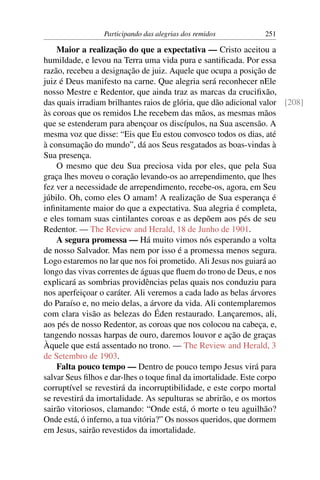 Participando das alegrias dos remidos          251

    Maior a realização do que a expectativa — Cristo aceitou a
humildade, e levou na Terra uma vida pura e santiﬁcada. Por essa
razão, recebeu a designação de juiz. Aquele que ocupa a posição de
juiz é Deus manifesto na carne. Que alegria será reconhecer nEle
nosso Mestre e Redentor, que ainda traz as marcas da cruciﬁxão,
das quais irradiam brilhantes raios de glória, que dão adicional valor [208]
às coroas que os remidos Lhe recebem das mãos, as mesmas mãos
que se estenderam para abençoar os discípulos, na Sua ascensão. A
mesma voz que disse: “Eis que Eu estou convosco todos os dias, até
à consumação do mundo”, dá aos Seus resgatados as boas-vindas à
Sua presença.
    O mesmo que deu Sua preciosa vida por eles, que pela Sua
graça lhes moveu o coração levando-os ao arrependimento, que lhes
fez ver a necessidade de arrependimento, recebe-os, agora, em Seu
júbilo. Oh, como eles O amam! A realização de Sua esperança é
inﬁnitamente maior do que a expectativa. Sua alegria é completa,
e eles tomam suas cintilantes coroas e as depõem aos pés de seu
Redentor. — The Review and Herald, 18 de Junho de 1901.
    A segura promessa — Há muito vimos nós esperando a volta
de nosso Salvador. Mas nem por isso é a promessa menos segura.
Logo estaremos no lar que nos foi prometido. Ali Jesus nos guiará ao
longo das vivas correntes de águas que ﬂuem do trono de Deus, e nos
explicará as sombrias providências pelas quais nos conduziu para
nos aperfeiçoar o caráter. Ali veremos a cada lado as belas árvores
do Paraíso e, no meio delas, a árvore da vida. Ali contemplaremos
com clara visão as belezas do Éden restaurado. Lançaremos, ali,
aos pés de nosso Redentor, as coroas que nos colocou na cabeça, e,
tangendo nossas harpas de ouro, daremos louvor e ação de graças
Àquele que está assentado no trono. — The Review and Herald, 3
de Setembro de 1903.
    Falta pouco tempo — Dentro de pouco tempo Jesus virá para
salvar Seus ﬁlhos e dar-lhes o toque ﬁnal da imortalidade. Este corpo
corruptível se revestirá da incorruptibilidade, e este corpo mortal
se revestirá da imortalidade. As sepulturas se abrirão, e os mortos
sairão vitoriosos, clamando: “Onde está, ó morte o teu aguilhão?
Onde está, ó inferno, a tua vitória?” Os nossos queridos, que dormem
em Jesus, sairão revestidos da imortalidade.
 