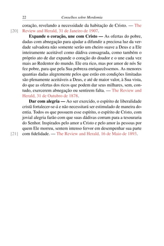 22                     Conselhos sobre Mordomia

     coração, revelando a necessidade da habitação de Cristo. — The
[20] Review and Herald, 31 de Janeiro de 1907.
         Expande o coração, une com Cristo — As ofertas do pobre,
     dadas com abnegação para ajudar a difundir a preciosa luz da ver-
     dade salvadora não somente serão um cheiro suave a Deus e a Ele
     inteiramente aceitável como dádiva consagrada, como também o
     próprio ato de dar expande o coração do doador e o une cada vez
     mais ao Redentor do mundo. Ele era rico, mas por amor de nós Se
     fez pobre, para que pela Sua pobreza enriquecêssemos. As menores
     quantias dadas alegremente pelos que estão em condições limitadas
     são plenamente aceitáveis a Deus, e até de maior valor, à Sua vista,
     do que as ofertas dos ricos que podem dar seus milhares, sem, con-
     tudo, exercerem abnegação ou sentirem falta. — The Review and
     Herald, 31 de Outubro de 1878.
         Dar com alegria — Ao ser exercido, o espírito de liberalidade
     cristã fortalecer-se-á e não necessitará ser estimulado de maneira do-
     entia. Todos os que possuem esse espírito, o espírito de Cristo, com
     jovial alegria farão com que suas dádivas corram para a tesouraria
     do Senhor. Inspirados pelo amor a Cristo e pelo amor às pessoas por
     quem Ele morreu, sentem intenso fervor em desempenhar sua parte
[21] com ﬁdelidade. — The Review and Herald, 16 de Maio de 1893.
 