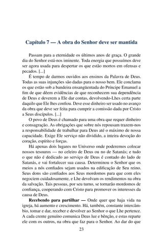 Capítulo 7 — A obra do Senhor deve ser mantida

    Passam para a eternidade os últimos anos de graça. O grande
dia do Senhor está-nos iminente. Toda energia que possuímos deve
ser agora usada para despertar os que estão mortos em ofensas e
pecados. [...]
    É tempo de darmos ouvidos aos ensinos da Palavra de Deus.
Todas as suas injunções são dadas para o nosso bem. Ele conclama
os que estão sob a bandeira ensangüentada do Príncipe Emanuel a
ﬁm de que dêem evidências de que reconhecem sua dependência
de Deus e deverem a Ele dar contas, devolvendo-Lhes certa parte
daquilo que Ele lhes conﬁou. Deve esse dinheiro ser usado no avanço
da obra que deve ser feita para cumprir a comissão dada por Cristo
a Seus discípulos. [...]
    O povo de Deus é chamado para uma obra que requer dinheiro
e consagração. As obrigações que sobre nós repousam trazem-nos
a responsabilidade de trabalhar para Deus até o máximo de nossa
capacidade. Exige Ele serviço não dividido, a inteira devoção do
coração, espírito e forças.
    Há apenas dois lugares no Universo onde poderemos colocar
nossos tesouros — no celeiro de Deus ou no de Satanás; e tudo
o que não é dedicado ao serviço de Deus é contado do lado de
Satanás, e vai fortalecer sua causa. Determinou o Senhor que os
meios a nós conﬁados sejam usados na ediﬁcação de Seu reino.
Seus dons são conﬁados aos Seus mordomos para que com eles
negociem cuidadosamente, e Lhe devolvam os rendimentos na obra
da salvação. Tais pessoas, por seu turno, se tornarão mordomos de
conﬁança, cooperando com Cristo para promover os interesses da
causa de Deus.
    Recebendo para partilhar — Onde quer que haja vida na
igreja, há aumento e crescimento. Há, também, constante intercâm-
bio, tomar e dar, receber e devolver ao Senhor o que Lhe pertence.
A cada crente genuíno comunica Deus luz e bênção, e estas reparte
ele com os outros, na obra que faz para o Senhor. Ao dar do que
                                23
 