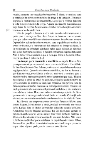 24                     Conselhos sobre Mordomia

     recebe, aumenta sua capacidade de receber. É aberto o caminho para
     a obtenção de novos suprimentos de graça e de verdade. Tem mais
     clara luz e multiplicado conhecimento. Desse dar e receber depende
     a vida e o crescimento da igreja. Aquele que recebe mas nunca dá,
     logo deixa de receber. Se quisermos receber novas bênçãos, devemos
[22] comunicar os bens do Céu.
         Não Se propõe o Senhor a vir a este mundo e derramar ouro e
     prata para o avanço de Sua obra. Supre os homens com recursos,
     para que pelas suas dádivas e ofertas conservem Sua obra em avanço.
     O propósito, acima de todos os outros, para o qual devem os dons de
     Deus ser usados, é a manutenção dos obreiros no campo da seara. E
     se os homens se tornarem condutos pelos quais possam as bênçãos
     dos Céus ﬂuir para os outros, o Senhor conservará suprido tal canal.
     Não é devolver ao Senhor o que é Seu que torna o homem pobre;
     reter é que leva à pobreza. [...]
         Um tempo para economia e sacrifício — Apela Deus a Seu
     povo para que desperte quanto às suas responsabilidades. Um dilúvio
     de luz é irradiado de Sua Palavra, e devem ser atendidos os deveres
     negligenciados. Quando eles forem atendidos, ao dar ao Senhor o
     que Lhe pertence, nos dízimos e ofertas, abrir-se-á o caminho para o
     mundo ouvir a mensagem que o Senhor determina que ouça. Tivesse
     nosso povo o amor de Deus no coração, estivesse cada membro da
     igreja imbuído do espírito de sacrifício próprio, e não haveria falta de
     fundos para as missões nacionais e estrangeiras; nossos recursos se
     multiplicariam; abrir-se-iam mil portas de utilidade e nós seríamos
     convidados a entrar. Houvesse sido executado o propósito de Deus
     quanto a dar a mensagem de misericórdia ao mundo, Cristo já teria
     vindo e os santos teriam recebido suas boas-vindas à cidade de Deus.
         Se já houve um tempo em que se deveriam fazer sacrifícios, esse
     tempo é agora. Meus irmãos e irmãs, praticai a economia em vossos
     lares. Lançai fora os ídolos que tendes colocado adiante de Deus.
     Abandonai vossos prazeres egoístas. Eu vos rogo, não gasteis os
     meios em embelezar as vossas casas; pois vosso dinheiro pertence a
     Deus, e a Ele deveis prestar contas do uso que lhe dais. Não useis
     o dinheiro do Senhor para satisfazer os caprichos de vossos ﬁlhos.
     Ensinai-lhes que Deus tem reivindicação sobre tudo o que possuem,
     e que coisa alguma pode jamais cancelar esse direito.
 