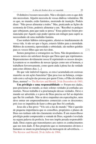 A obra do Senhor deve ser mantida               25

    O dinheiro é tesouro necessário. Não o dissipeis com os que dele
não necessitam. Alguém necessita de vossas dádivas voluntárias. Há
os que, no mundo, estão famintos, morrendo de inanição. Podeis
dizer: “Não posso alimentar a todos.” Mas, praticando as lições de
economia de Cristo, podereis alimentar a um. “Recolhei os pedaços
que sobejaram, para que nada se perca.” Estas palavras foram pro-
nunciadas por Aquele cujo poder operou um milagre para suprir as
necessidades de uma multidão faminta.
    Caso tenhais hábitos extravagantes, afastai-os imediatamente de
vossa vida. A não ser que o façais, estareis falidos para a eternidade.
Hábitos de economia, operosidade e sobriedade, são melhor quinhão
para os vossos ﬁlhos que um rico dote.                                  [23]
    Somos peregrinos e estrangeiros na Terra. Não despendamos os
nossos meios em satisfazer desejos que Deus quer que reprimamos.
Representemos devidamente nossa fé reprimindo os nossos desejos.
Levantem-se os membros de nossas igrejas como um só homem, e
trabalhem fervorosamente, como quem anda à plena luz da verdade
para estes últimos dias. [...]
    De que vale indizível riqueza, se esta é acumulada em custosas
mansões ou em ações bancárias? Que pesa isso na balança, compa-
rado com a salvação das pessoas por quem Cristo, o Filho do inﬁnito
Deus, morreu? — The Review and Herald, 24 de Dezembro de 1903.
    Um privilégio e uma responsabilidade — Foram-nos dadas,
para proclamar ao mundo, as mais solenes verdades já conﬁadas aos
mortais. Nosso trabalho é a proclamação dessas verdades. Deve o
mundo ser advertido, e o povo de Deus precisa ser ﬁel ao depósito
que lhe foi conﬁado. Não se deve empenhar em especulações, nem
deve entrar em empreendimentos comerciais com os descrentes;
pois isso os impediria de fazer a obra que lhes foi conﬁada.
    Jesus diz a Seu povo: “Vós sois a luz do mundo.” Não é questão
de pequena importância que os conselhos, propósitos e planos de
Deus nos tenham sido tão claramente revelados. É um maravilhoso
privilégio poder compreender a vontade de Deus, segundo é revelada
na segura palavra da profecia. Isso nos impõe pesada responsabili-
dade. Deus espera que transmitamos aos outros os conhecimentos
que nos tem dado. É Seu propósito que os instrumentos divinos e
humanos se unam na proclamação da mensagem de advertência. —
The Review and Herald, 28 de Julho de 1904.
 