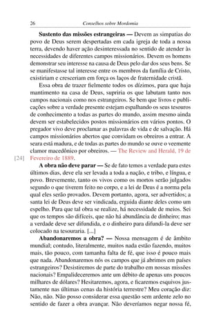 26                     Conselhos sobre Mordomia

         Sustento das missões estrangeiras — Devem as simpatias do
     povo de Deus serem despertadas em cada igreja de toda a nossa
     terra, devendo haver ação desinteressada no sentido de atender às
     necessidades de diferentes campos missionários. Devem os homens
     demonstrar seu interesse na causa de Deus pelo dar dos seus bens. Se
     se manifestasse tal interesse entre os membros da família de Cristo,
     existiriam e cresceriam em força os laços de fraternidade cristã.
         Essa obra de trazer ﬁelmente todos os dízimos, para que haja
     mantimento na casa de Deus, supriria os que labutam tanto nos
     campos nacionais como nos estrangeiros. Se bem que livros e publi-
     cações sobre a verdade presente estejam espalhando os seus tesouros
     de conhecimento a todas as partes do mundo, assim mesmo ainda
     devem ser estabelecidos postos missionários em vários pontos. O
     pregador vivo deve proclamar as palavras de vida e de salvação. Há
     campos missionários abertos que convidam os obreiros a entrar. A
     seara está madura, e de todas as partes do mundo se ouve o veemente
     clamor macedônico por obreiros. — The Review and Herald, 19 de
[24] Fevereiro de 1889.
         A obra não deve parar — Se de fato temos a verdade para estes
     últimos dias, deve ela ser levada a toda a nação, e tribo, e língua, e
     povo. Brevemente, tanto os vivos como os mortos serão julgados
     segundo o que tiverem feito no corpo, e a lei de Deus é a norma pela
     qual eles serão provados. Devem portanto, agora, ser advertidos; a
     santa lei de Deus deve ser vindicada, erguida diante deles como um
     espelho. Para que tal obra se realize, há necessidade de meios. Sei
     que os tempos são difíceis, que não há abundância de dinheiro; mas
     a verdade deve ser difundida, e o dinheiro para difundi-la deve ser
     colocado na tesouraria. [...]
         Abandonaremos a obra? — Nossa mensagem é de âmbito
     mundial; contudo, literalmente, muitos nada estão fazendo, muitos
     mais, tão pouco, com tamanha falta de fé, que isso é pouco mais
     que nada. Abandonaremos nós os campos que já abrimos em países
     estrangeiros? Desistiremos de parte do trabalho em nossas missões
     nacionais? Empalideceremos ante um débito de apenas uns poucos
     milhares de dólares? Hesitaremos, agora, e ﬁcaremos esquivos jus-
     tamente nas últimas cenas da história terrestre? Meu coração diz:
     Não, não. Não posso considerar essa questão sem ardente zelo no
     sentido de fazer a obra avançar. Não deveríamos negar nossa fé,
 