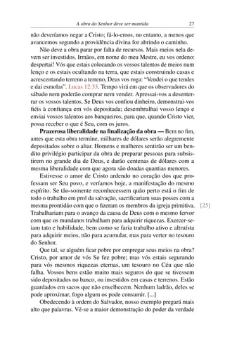 A obra do Senhor deve ser mantida          27

não deveríamos negar a Cristo; fá-lo-emos, no entanto, a menos que
avancemos segundo a providência divina for abrindo o caminho.
    Não deve a obra parar por falta de recursos. Mais meios nela de-
vem ser investidos. Irmãos, em nome do meu Mestre, eu vos ordeno:
despertai! Vós que estais colocando os vossos talentos de meios num
lenço e os estais ocultando na terra, que estais construindo casas e
acrescentando terreno a terreno, Deus vos roga: “Vendei o que tendes
e dai esmolas”. Lucas 12:33. Tempo virá em que os observadores do
sábado nem poderão comprar nem vender. Apressai-vos a desenter-
rar os vossos talentos. Se Deus vos conﬁou dinheiro, demonstrai-vos
ﬁéis à conﬁança em vós depositada; desembrulhai vosso lenço e
enviai vossos talentos aos banqueiros, para que, quando Cristo vier,
possa receber o que é Seu, com os juros.
    Prazerosa liberalidade na ﬁnalização da obra — Bem no ﬁm,
antes que esta obra termine, milhares de dólares serão alegremente
depositados sobre o altar. Homens e mulheres sentirão ser um ben-
dito privilégio participar da obra de preparar pessoas para subsis-
tirem no grande dia de Deus, e darão centenas de dólares com a
mesma liberalidade com que agora são doadas quantias menores.
    Estivesse o amor de Cristo ardendo no coração dos que pro-
fessam ser Seu povo, e veríamos hoje, a manifestação do mesmo
espírito. Se tão-somente reconhecessem quão perto está o ﬁm de
todo o trabalho em prol da salvação, sacriﬁcariam suas posses com a
mesma prontidão com que o ﬁzeram os membros da igreja primitiva. [25]
Trabalhariam para o avanço da causa de Deus com o mesmo fervor
com que os mundanos trabalham para adquirir riquezas. Exercer-se-
iam tato e habilidade, bem como se faria trabalho ativo e altruísta
para adquirir meios, não para acumular, mas para verter no tesouro
do Senhor.
    Que tal, se alguém ﬁcar pobre por empregar seus meios na obra?
Cristo, por amor de vós Se fez pobre; mas vós estais segurando
para vós mesmos riquezas eternas, um tesouro no Céu que não
falha. Vossos bens estão muito mais seguros do que se tivessem
sido depositados no banco, ou investidos em casas e terrenos. Estão
guardados em sacos que não envelhecem. Nenhum ladrão, deles se
pode aproximar, fogo algum os pode consumir. [...]
    Obedecendo à ordem do Salvador, nosso exemplo pregará mais
alto que palavras. Vê-se a maior demonstração do poder da verdade
 