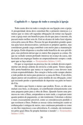 Capítulo 8 — Apego de todo o coração à igreja

    Todo crente deve ter todo o coração em sua ligação com a igreja.
A prosperidade desta deve constituir-lhe o primeiro interesse e a
menos que se sinta sob sagradas obrigações de tornar sua ligação
com a igreja mais um benefício para ela do que para si mesmo, ela
passará muito melhor sem ele. Está ao alcance de todos fazer alguma
coisa pela causa de Deus. Pessoas há que despendem grandes quan-
tias para luxos desnecessários; satisfazem os próprios apetites, mas
consideram grande carga contribuir com meios para a manutenção
da igreja. Estão dispostos a receber todo benefício de seus privilé-
gios, mas preferem deixar que os outros lhes paguem as contas. Os
que na verdade sentem profundo interesse no avanço da causa, não
hesitarão em empregar fundos no empreendimento sempre e onde
quer que se faça mister. — Testemunhos Seletos 1:445.
    Os que se regozijam na preciosa luz da verdade devem experi-
mentar um desejo ardente de enviá-la a toda parte. Temos alguns
ﬁéis porta-bandeiras que nunca se esquivam a seus deveres nem
evitam responsabilidades. Seu coração e bolsa estão sempre abertos
a todo pedido de meios para promover a causa de Deus. Com efeito,
alguns parece até excederem a justa medida de sua obrigação, como
que receando perder a oportunidade de depositar sua parte no banco
do Céu.
    Há outros que fazem o menos que podem. Esses, se não acu-
mulam seus bens, os dissipam, só contribuindo relutantemente com
uma pequena parte para a obra de Deus. Quando fazem uma pro-
messa ou voto a Deus, arrependem-se mais tarde, e esquivam tanto
quanto podem do pagamento, se não totalmente. Calculam o dízimo
o mais escassamente possível, como se considerassem perdido o
que restituem a Deus. Podem as nossas várias instituições sentir-se
embaraçadas à míngua de meios, mas continuam portando-se como
se não lhes importasse a sua subsistência. E, contudo, são instrumen-
tos pelos quais Deus Se propõe iluminar o mundo! — Testemunhos
Seletos 1:555.
                                 29
 
