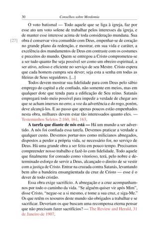 30                    Conselhos sobre Mordomia

         O voto batismal — Todo aquele que se liga à igreja, faz por
     esse ato um voto solene de trabalhar pelos interesses da igreja, e
     de manter esse interesse acima de toda consideração mundana. Sua
[27] obra é conservar viva comunhão com Deus, empenhar-se de coração
     no grande plano da redenção, e mostrar, em sua vida e caráter, a
     excelência dos mandamentos de Deus em contraste com os costumes
     e preceitos do mundo. Quem se entregou a Cristo comprometeu-se
     a ser tudo quanto lhe seja possível ser como um obreiro espiritual, a
     ser ativo, zeloso e eﬁciente no serviço de seu Mestre. Cristo espera
     que cada homem cumpra seu dever; seja esta a senha em todas as
     ﬁleiras de Seus seguidores. [...]
         Todos devem mostrar sua ﬁdelidade para com Deus pelo sábio
     emprego do capital a ele conﬁado, não somente em meios, mas em
     qualquer dote que tenda para a ediﬁcação de Seu reino. Satanás
     empregará todo meio possível para impedir a verdade de chegar aos
     que se acham imersos no erro; a voz da advertência e do rogo, porém,
     deve alcançá-los. E ao passo que apenas poucos estão empenhados
     nesta obra, milhares devem estar tão interessados quanto eles. —
     Testemunhos Seletos 2:160, 161, 163.
         A tarefa que diante de nós está — Há um mundo a ser adver-
     tido. A nós foi conﬁada essa tarefa. Devemos praticar a verdade a
     qualquer custo. Devemos portar-nos como milicianos abnegados,
     dispostos a perder a própria vida, se necessário for, no serviço de
     Deus. Há uma grande obra a ser feita em pouco tempo. Precisamos
     compreender nosso trabalho e fazê-lo com ﬁdelidade. Todo aquele
     que ﬁnalmente for coroado como vitorioso, terá, pelo nobre e de-
     terminado esforço de servir a Deus, alcançado o direito de se vestir
     com a justiça de Cristo. Entrar na cruzada contra Satanás, levantando
     bem alto a bandeira ensangüentada da cruz de Cristo — esse é o
     dever de todo cristão.
         Essa obra exige sacrifício. A abnegação e a cruz acompanham-
     nos por todo o caminho da vida. “Se alguém quiser vir após Mim”,
     disse Cristo, “negue-se a si mesmo, e tome a sua cruz, e siga-Me.”
     Os que retêm os tesouros deste mundo são obrigados a trabalhar e se
     sacriﬁcar. Deveriam os que buscam uma recompensa eterna pensar
     que não precisam fazer sacrifícios? — The Review and Herald, 31
     de Janeiro de 1907.
 
