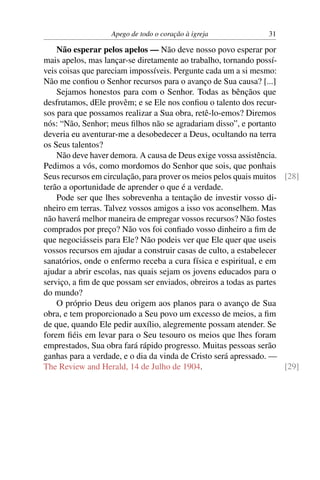 Apego de todo o coração à igreja             31

    Não esperar pelos apelos — Não deve nosso povo esperar por
mais apelos, mas lançar-se diretamente ao trabalho, tornando possí-
veis coisas que pareciam impossíveis. Pergunte cada um a si mesmo:
Não me conﬁou o Senhor recursos para o avanço de Sua causa? [...]
    Sejamos honestos para com o Senhor. Todas as bênçãos que
desfrutamos, dEle provêm; e se Ele nos conﬁou o talento dos recur-
sos para que possamos realizar a Sua obra, retê-lo-emos? Diremos
nós: “Não, Senhor; meus ﬁlhos não se agradariam disso”, e portanto
deveria eu aventurar-me a desobedecer a Deus, ocultando na terra
os Seus talentos?
    Não deve haver demora. A causa de Deus exige vossa assistência.
Pedimos a vós, como mordomos do Senhor que sois, que ponhais
Seus recursos em circulação, para prover os meios pelos quais muitos [28]
terão a oportunidade de aprender o que é a verdade.
    Pode ser que lhes sobrevenha a tentação de investir vosso di-
nheiro em terras. Talvez vossos amigos a isso vos aconselhem. Mas
não haverá melhor maneira de empregar vossos recursos? Não fostes
comprados por preço? Não vos foi conﬁado vosso dinheiro a ﬁm de
que negociásseis para Ele? Não podeis ver que Ele quer que useis
vossos recursos em ajudar a construir casas de culto, a estabelecer
sanatórios, onde o enfermo receba a cura física e espiritual, e em
ajudar a abrir escolas, nas quais sejam os jovens educados para o
serviço, a ﬁm de que possam ser enviados, obreiros a todas as partes
do mundo?
    O próprio Deus deu origem aos planos para o avanço de Sua
obra, e tem proporcionado a Seu povo um excesso de meios, a ﬁm
de que, quando Ele pedir auxílio, alegremente possam atender. Se
forem ﬁéis em levar para o Seu tesouro os meios que lhes foram
emprestados, Sua obra fará rápido progresso. Muitas pessoas serão
ganhas para a verdade, e o dia da vinda de Cristo será apressado. —
The Review and Herald, 14 de Julho de 1904.                          [29]
 