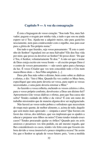 Capítulo 9 — A voz da consagração

    É esta a linguagem do vosso coração: “Sou todo Teu, meu Sal-
vador; pagaste o resgate por minha vida, e tudo o que sou ou ainda
espero ser é Teu. Ajuda-me a adquirir meios, não para gastá-los
nesciamente, nem para condescender com o orgulho, mas para usar
para a glória do Teu próprio nome.”
    Em tudo o que ﬁzerdes, seja vosso pensamento: “É este o cami-
nho do Senhor? Agradará isto ao meu Salvador? Ele deu Sua vida
por mim; que posso eu devolver ao Senhor? Só posso dizer: ‘Do que
é Teu, ó Senhor, voluntariamente Te dou.’” A não ser que o nome
de Deus esteja escrito em vossa fronte — ali escrito porque Deus é
o centro de vossos pensamentos — não sereis aptos para a herança
da luz. É vosso Criador que vos tem concedido todo o Céu num
maravilhoso dom — Seu Filho unigênito. [...]
    Deus põe Sua mão sobre o dízimo, bem como sobre as dádivas
e ofertas, e diz: “Isto é Meu. Quando Eu vos conﬁei os Meus bens,
especiﬁquei que uma parte deveria ser vossa, para suprir as vossas
necessidades, e uma parte deveria retornar a Mim.”
    Ao fazerdes a vossa colheita, enchendo os vossos celeiros e silos,
para o vosso próprio conforto, devolvestes a Deus um dízimo ﬁel?
Apresentastes-Lhe vossas dádivas e ofertas, para que Sua causa não
sofra? Tendes cuidado do órfão e da viúva? É este um ramo do
trabalho missionário que de maneira alguma deve ser negligenciado.
    Não haverá ao vosso redor pobres e sofredores que necessitem
de roupa mais quente, de melhor alimento, e, acima de tudo, daquilo
que será muito mais apreciado — simpatia e amor? Que ﬁzestes em
favor das viúvas, dos infelizes, que vos imploram que os ajudeis a
educar e preparar seus ﬁlhos ou netos? Como tendes tratado esses
casos? Tendes procurado ajudar os órfãos? Quando pais ou avós
ansiosos e pesarosos vos têm pedido, ou até mesmo rogado, que
lhes considerásseis os casos, tendes vós feito com que fossem em-
bora devido a vossa insensível e pouco simpática recusa? Se assim
for, que o Senhor se apiade de vosso futuro; pois, “com a medida
                                 32
 