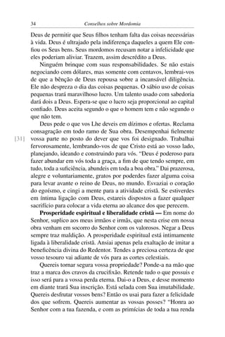 34                     Conselhos sobre Mordomia

     Deus de permitir que Seus ﬁlhos tenham falta das coisas necessárias
     à vida. Deus é ultrajado pela indiferença daqueles a quem Ele con-
     ﬁou os Seus bens. Seus mordomos recusam notar a infelicidade que
     eles poderiam aliviar. Trazem, assim descrédito a Deus.
         Ninguém brinque com suas responsabilidades. Se não estais
     negociando com dólares, mas somente com centavos, lembrai-vos
     de que a bênção de Deus repousa sobre a incansável diligência.
     Ele não despreza o dia das coisas pequenas. O sábio uso de coisas
     pequenas trará maravilhoso lucro. Um talento usado com sabedoria
     dará dois a Deus. Espera-se que o lucro seja proporcional ao capital
     conﬁado. Deus aceita segundo o que o homem tem e não segundo o
     que não tem.
         Deus pede o que vos Lhe deveis em dízimos e ofertas. Reclama
     consagração em todo ramo de Sua obra. Desempenhai ﬁelmente
[31] vossa parte no posto do dever que vos foi designado. Trabalhai
     fervorosamente, lembrando-vos de que Cristo está ao vosso lado,
     planejando, ideando e construindo para vós. “Deus é poderoso para
     fazer abundar em vós toda a graça, a ﬁm de que tendo sempre, em
     tudo, toda a suﬁciência, abundeis em toda a boa obra.” Dai prazerosa,
     alegre e voluntariamente, gratos por poderdes fazer alguma coisa
     para levar avante o reino de Deus, no mundo. Esvaziai o coração
     do egoísmo, e cingi a mente para a atividade cristã. Se estiverdes
     em íntima ligação com Deus, estareis dispostos a fazer qualquer
     sacrifício para colocar a vida eterna ao alcance dos que perecem.
         Prosperidade espiritual e liberalidade cristã — Em nome do
     Senhor, suplico aos meus irmãos e irmãs, que nesta crise em nossa
     obra venham em socorro do Senhor com os valorosos. Negar a Deus
     sempre traz maldição. A prosperidade espiritual está intimamente
     ligada à liberalidade cristã. Ansiai apenas pela exaltação de imitar a
     beneﬁcência divina do Redentor. Tendes a preciosa certeza de que
     vosso tesouro vai adiante de vós para as cortes celestiais.
         Quereis tornar segura vossa propriedade? Ponde-a na mão que
     traz a marca dos cravos da cruciﬁxão. Retende tudo o que possuis e
     isso será para a vossa perda eterna. Dai-o a Deus, e desse momento
     em diante trará Sua inscrição. Está selada com Sua imutabilidade.
     Quereis desfrutar vossos bens? Então os usai para fazer a felicidade
     dos que sofrem. Quereis aumentar as vossas posses? “Honra ao
     Senhor com a tua fazenda, e com as primícias de toda a tua renda
 
