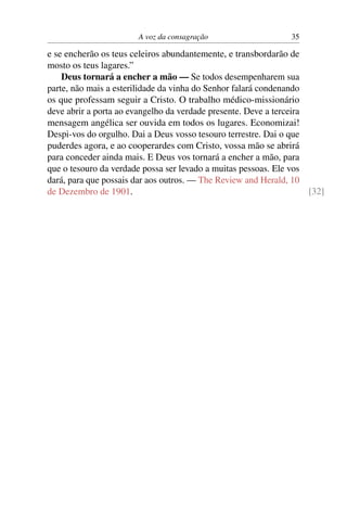 A voz da consagração                    35

e se encherão os teus celeiros abundantemente, e transbordarão de
mosto os teus lagares.”
    Deus tornará a encher a mão — Se todos desempenharem sua
parte, não mais a esterilidade da vinha do Senhor falará condenando
os que professam seguir a Cristo. O trabalho médico-missionário
deve abrir a porta ao evangelho da verdade presente. Deve a terceira
mensagem angélica ser ouvida em todos os lugares. Economizai!
Despi-vos do orgulho. Dai a Deus vosso tesouro terrestre. Dai o que
puderdes agora, e ao cooperardes com Cristo, vossa mão se abrirá
para conceder ainda mais. E Deus vos tornará a encher a mão, para
que o tesouro da verdade possa ser levado a muitas pessoas. Ele vos
dará, para que possais dar aos outros. — The Review and Herald, 10
de Dezembro de 1901.                                                 [32]
 