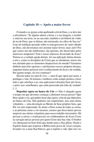 Capítulo 10 — Apelo a maior fervor

      O mundo e as igrejas estão quebrando a lei de Deus, e se deve dar
a advertência: “Se alguém adorar a besta, e a sua imagem, e receber
o sinal na sua testa, ou na sua mão, também o tal beberá do vinho
da ira de Deus, que se deitou, não misturado, no cálice de Sua ira.”
Com tal maldição pesando sobre os transgressores do santo sábado
de Deus, não deveríamos nós mostrar maior fervor, mais zelo? Por
que somos nós tão indiferentes, tão egoístas, tão absorvidos pelos
interesses temporais? Está o nosso interesse divorciado de Jesus?
Tornou-se a verdade aguda demais, foi sua aplicação íntima demais
a nós e, como os discípulos de Cristo que se ofenderam, temos nós
nos afastado para os elementos desprezíveis do mundo? Gastamos
dinheiro para ﬁns egoístas e satisfazemos nossos próprios desejos,
enquanto muitos perecem sem o conhecimento de Jesus e da verdade.
Por quanto tempo, irá isso continuar?
      Devem todos ter uma fé viva — uma fé que opere por amor, e
puriﬁque a vida. Os homens e mulheres estão sempre prontos a fazer
tudo o que satisfaça o eu, mas quão pouco desejam fazer por Jesus,
e pelos seus semelhantes, que estão perecendo por falta da verdade!
[...]
      Depositar agora no banco do Céu — Não é chegado agora
o tempo em que devemos começar a diminuir nossas posses? Que
Deus ajude a vós, que podeis fazer algo agora, a ﬁm de que depositeis
no banco do Céu. Não pedimos um empréstimo, mas uma oferta
voluntária — uma devolução ao Mestre de Seus próprios bens, que
Ele vos tem emprestado. Se amais a Deus acima de todas as coisas,
e ao próximo como a vós mesmos, cremos que disso dareis provas
tangíveis nas ofertas voluntárias para nosso trabalho missionário. Há
pessoas a salvar, e oxalá possais ser colaboradores de Jesus Cristo
na salvação dessas pessoas por quem Cristo deu Sua vida. O Senhor
vos abençoará no bom fruto que derdes para a Sua glória. Oxalá o
Espírito Santo que inspirou a Bíblia tome posse de vosso coração,
levando-vos a amar Sua Palavra, que é espírito e vida. Que isto vos
                                  36
 