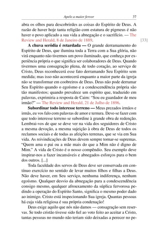 Apelo a maior fervor                      37

abra os olhos para descobrirdes as coisas do Espírito de Deus. A
razão de haver hoje tanta religião com estatura de pigmeus é não
haver o povo aplicado a sua vida a abnegação e o sacrifício. — The
Review and Herald, 8 de Janeiro de 1889.                                 [33]
    A chuva serôdia é retardada — O grande derramamento do
Espírito de Deus, que ilumina toda a Terra com a Sua glória, não
virá enquanto não tivermos um povo iluminado, que conheça por ex-
periência própria o que signiﬁca ser colaboradores de Deus. Quando
tivermos uma consagração plena, de todo coração, ao serviço de
Cristo, Deus reconhecerá esse fato derramando Seu Espírito sem
medida; mas isso não acontecerá enquanto a maior parte da igreja
não se transformar em coobreiros de Deus. Deus não pode derramar
Seu Espírito quando o egoísmo e a condescendência própria são
tão manifestos; quando prevalece um espírito que, traduzido em
palavras, exprimiria a resposta de Caim: “Sou eu guardador de meu
irmão?” — The Review and Herald, 21 de Julho de 1896.
    Subordinar todo interesse terreno — Meus prezados irmãos e
irmãs, eu vos falo com palavras de amor e ternura. Deve-se fazer com
que todo interesse terreno se subordine à grande obra de redenção.
Lembrai-vos de que se deve ver na vida dos seguidores de Cristo
a mesma devoção, a mesma sujeição à obra de Deus de todos os
reclamos sociais e de todas as afeições terrenas, que se via em Sua
vida. As reivindicações de Deus devem sempre tornar-se supremas.
“Quem ama o pai ou a mãe mais do que a Mim não é digno de
Mim.” A vida de Cristo é o nosso compêndio. Seu exemplo deve
inspirar-nos a fazer incansáveis e abnegados esforços para o bem
dos outros. [...]
    Toda faculdade dos servos de Deus deve ser conservada em con-
tínuo exercício no sentido de levar muitos ﬁlhos e ﬁlhas a Deus.
Não deve haver, em Seu serviço, nenhuma indiferença, nenhum
egoísmo. Qualquer desvio da abnegação para a condescendência
consigo mesmo, qualquer afrouxamento da súplica fervorosa pe-
dindo a operação do Espírito Santo, signiﬁca o mesmo poder dado
ao inimigo. Cristo está inspecionando Sua igreja. Quantas pessoas
há cuja vida religiosa é sua própria condenação!
    Deus exige aquilo que nós não damos — consagração sem reser-
vas. Se todo cristão tivesse sido ﬁel ao voto feito ao aceitar a Cristo,
tantas pessoas no mundo não teriam sido deixadas a perecer no pe-
 